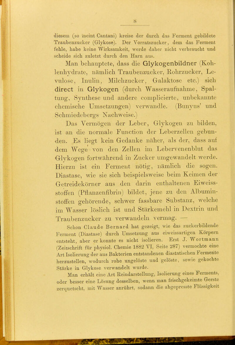 diesem (so meint Cantani) kreise der durch das Ferment gebildete Traiibenzuckcr (Glykose). Der Vorratszucker, dem das Ferment fehle, habe keine Wirksamkeit, werde daher nicht verbraucht und scheide sich zuletzt durch den Harn aus. Man behauptete, dass die Glykogenbildner (Koh- lenhydrate, nämUch Traubenzucker, Rohrzucker, Le- vulose, Inuhn, Milchzucker^ Galaktose etc.) sich direct in Glykogen (durch Wasseraufnahme, Spal- tung, Synthese und andere complicierte, unbekannte chemische Umsetzungen) verwandle. (Bunyus' und Schmiedebergs Nachweise.) Das Vermögen der Leber, Glykogen zu bilden, ist an die normale Function der Leberzellen gebun- den. Es liegt kein Gedanke näher, als der, dass auf dem Weo^e von den Zellen im Lebervenenblut das Glykogen fortwährend in Zucker umgewandelt werde. Hierzu ist ein Ferment nötig, nämlich die sogen. Diastase, wie sie sich beispielsweise beim Keimen der Getreidekörner aus den darin enthaltenen Eiweiss- stoffen (Pflanzenfibrin) bildet, jene zu den Albumin- stoffen gehörende, schwer fassbare Substanz, welche im Wasser löslich ist und Stärkemehl in Dextrin und Traubenzucker zu verwandeln vermag. — Schon Claude Bernard hat gezeigt, Avie das zuckerbildende Ferment (Diastase) durch Umsetzung aus eiweissartigen Körpern entsteht, aber erkennte es nicht isolieren. Erst J. Wortmann (Zeitschrift für physiol. Chemie 1882 VI, Seite 287) vermochte eine Art Isolierung der aus Bakterien entstandenen diastatischen Fermente herzustellen, wodurch rohe ungelöste und gelöste, sowie gekochte Stärke in Glykose verwandelt wurde. Man erhält eine Art Reindarstellung, Isolierung eines Ferments, oder besser eine Lösung desselben, wenn man frischgekeimte Gerste zerquetscht, mit Wasser anrührt, sodann die abgeprcsste Flüssigkeit