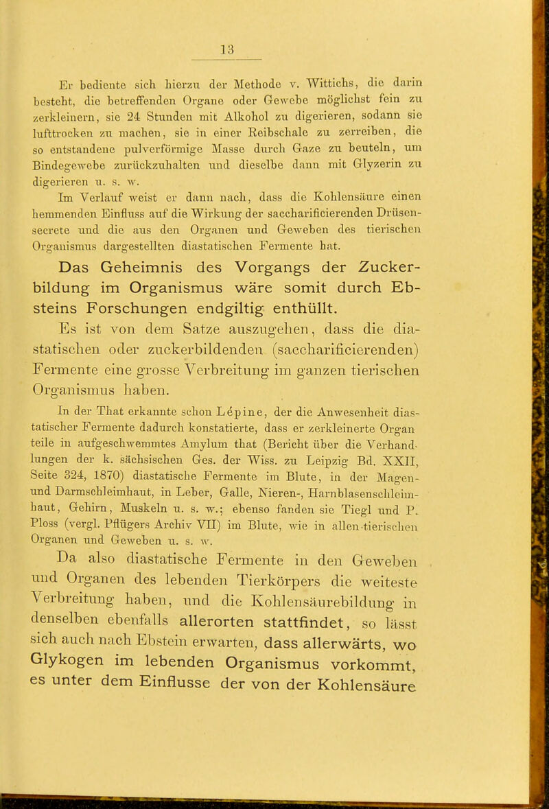 Er bediente sich hierzu der Methode v. Wittichs, die darin besteht, die betreffenden Organe oder Gewebe möglichst fein zu zerkleinern, sie 24 Stunden mit Alkohol zu digerieren, sodann sie lufttrocken zu machen, sie in einer Keibschale zu zerreiben, die so entstandene pulverförmige Masse durch Gaze zu beuteln, um Bindegewebe zurückzuhalten und dieselbe dann mit Glyzerin zu digerieren u. s. w. Im Verlauf weist er dann nach, dass die Kohlensäure einen hemmenden Einfluss auf die Wirkung der saccharificierenden Drüsen- secrete und die aus den Organen und Geweben des tierischen Organismus dargestellten diastatischen Fermente hat. Das Geheimnis des Vorgangs der Zucker- bildung im Organismus wäre somit durch Eb- steins Forschungen endgiltig enthüllt. Es ist von dem Satze auszugehen, dass die dia- statischen oder zuckerbildendeu (saccharificierenden) Fermente eine grosse Verbreitung im ganzen tierischen Organismus haben. In der That erkannte schon Lepine, der die Anwesenheit dias- tatischer Fermente dadurch konstatierte, dass er zerkleinerte Organ teile in aufgeschwemmtes Amylum that (Bericht über die Verhand- lungen der k. sächsischen Ges. der Wiss. zu Leipzig Bd. XXII, Seite 324, 1870) diastatische Fermente im Blute, in der Magen- und Darmschleimhaut, in Leber, Galle, Nieren-, Harnblasenschleim- haut, Gehirn, Muskeln u. s. w.; ebenso fanden sie Tiegl und P. Bloss (vergl. Pflügers Archiv VII) im Blute, wie in allen-tierischen Organen und Geweben u. s. w. Da also diastatische Fermente in den Geweben und Organen des lebenden Tierkörpers die weiteste Verbreitung haben, und die Kohlensäurebildung in denselben ebenfalls allerorten stattfindet, so lässt sich auch nach Ebstein erwarten, dass allerwärts, wo Glykogen im lebenden Organismus vorkommt, es unter dem Einflüsse der von der Kohlensäure
