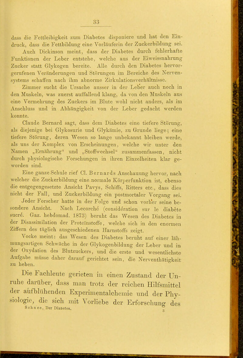 dass die Fettleibigkeit zum Diabetes disponiere und hat den Ein- druck, dass die Fettbildung eine Vorläuferin der Zuckerbildung sei. Auch üickinson meint, dass der Diabetes durch fehlerhafte Funktionen der Leber entstehe, welche aus der Eiweissnahrung Zucker statt Glykogen bereite. Alle durch den Diabetes hervor- gerufenen Veränderungen und Störungen im Bereiche des Nerven- systems schaffen nach ihm abnorme Zirlailationsverhältnisse. Zimmer sucht die Ursache ausser in der Leber auch noch in den Muskeln, was zuerst auffallend klang, da von den Muskeln aus eine Vermehrung des Zuckers im Blute Avohl nicht anders, als im Anschluss und in Abhängigkeit von der Leber gedacht werden konnte. Claude Bernard sagt, dass dem Diabetes eine tiefere Störung, als diejenige bei Glykosurie und Glykämie, zu Grunde liege; eine tiefere Störung, deren Wesen so lange unbekannt bleiben werde, als uns der Komplex von Erscheinungen, welche wir unter den jSTamen „Ernährung und „Stoffwechsel zusammenfassen, nicht dui-ch physiologische Forschungen in ihren Einzelheiten klar ge- worden sind. Eine ganze Schule rief Gl. Bernards Anschauung hervor, nach welcher die Zuckerbildung eine normale Körperfunktion ist, ebenso die entgegengesetzte Ansicht Pavys, Schiffs, Ritters etc., dass dies nicht der Fall, und Zuckerbildung ein postmortaler Vorgang sei. Jeder Forscher hatte in der Folge und schon vorher seine be- sondere Ansicht. Nach Lecorche (consideration sur le diabete Sucre. Gaz. hebdomad. 1873) beruht das Wesen des Diabetes in der Disassimilation der Proteinstoffe, welche sich in den enormen Ziffern des täglich ausgeschiedenen Harnstoffs zeigt. Vocke meint: das Wesen des Diabetes beruht auf einer läh- mungsartigen Schwäche in der Glykogenbildung der Leber und in der Oxydation des Bhitzuckers, und die erste und wesentlichste Aufgabe müsse daher darauf gerichtet sein, die Nerventhätigkeit zu heben. Die Fachleute gerieten in einen Zustand der Un- rulie darüber, dass man trotz der reichen Hilfsmittel der aiifblühenden Experimentalchemie und der Phy- siologie, die sich uiit Vorliebe der Erforschung des Sehn ee, Der Diabetes. ^