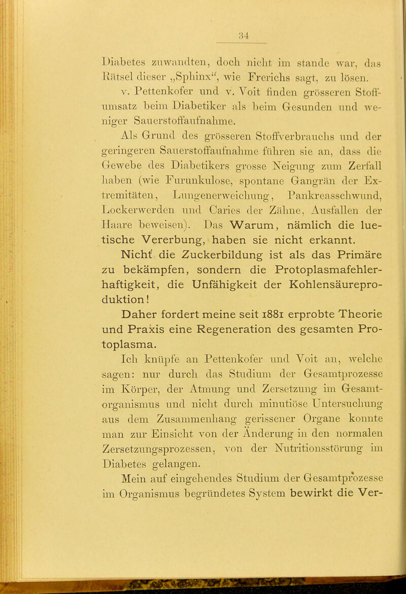 Diabetes zuwandten, doch nicht im stände war, das Kätsel dieser „Sphinx, wie Frerichs sagt, zu lösen. V. Pettenkofer und v. Voit finden grösseren Stoft- unisatz beim Diabetiker als beim Gesunden und we- niger Sauerstoffaufnahme. Als Grund des grijsseren Stoffverbrauchs und der geringeren Sauerstoffaufnahme führen sie an, dass die Gewebe des Diabetikers grosse Neigung zum Zerfall haben (wie Furunkulose, spontane Gangrän der Ex- tremitäten , Lungenerweiclmng, Pankreasschwund, Lockerwerden und Caries der Zähne, Ausfallen der Haare beweisen). Das Warum, nämlich die lue- tische Vererbung, haben sie nicht erkannt. Nicht' die Zuckerbildung ist als das Primäre zu bekämpfen, sondern die Protoplasmafehler- haftigkeit, die Unfähigkeit der Kohlensäurepro- duktion ! Daher fordert meine seit 1881 erprobte Theorie und Praxis eine Regeneration des gesamten Pro- toplasma. Ich knüpfe an Pettenkofer und Voit an, welche sagen: nur durch das Studium der Gesamtprozesse im Körper, der Atmung und Zersetzung im Gesamt- organismus und nicht durch minutiöse Untersuchung aus dem Zusammenhang gerissener Organe konnte man zur Einsicht von der Änderung in den normalen Zersetzungsprozessen, von der Nutritionsstörung im Diabetes gelangen. Mein auf eingehendes Studium der Gesamtprozesse im Organismus begründetes System bewirkt die Ver-