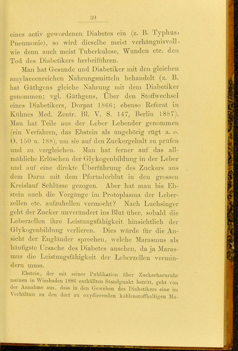eines activ gewordenen Diabetes ein (z. B. Typhusj Pneumonie), so wird dieselbe meist vcrliängnisvoll, wie denn auch meist Tuberkulose, Wunden etc. den Tod des Dia1)ctikers herbeiführen. Man hat Gesunde und Diabetiker mit den gleichen amylaceenreichen Nahrungsmitteln behandelt (z. B. hat Gäthgens gleiche Nahrung mit dem Diabetiker genommen; vgl. Gäthgens, Uber den Stoffwechsel eines Diabetikers^ Dorpat 1866; ebenso Referat in Kühnes Med. Zentr. Bl. V, S. 147, Berlin 1887). Man hat Teile aus der Leber Lebender genommen (ein Verfahren, das Ebstein als ungehörig rügt a. o. 0. 150 u. 188), mn sie auf den Zuckergehalt zu prüfen und zu vergleichen. Man hat ferner auf das all- mähliche Erlöschen der Glykogenbildung in der Leber und auf eine direkte Überführung des Zuckers aus dem Darm mit dem Pfortaderblut in den grossen Kreislauf Schlüsse gezogen. Aber hat man bis El)- stein auch die Vorgänge im Protoplasma der Leber- zellen etc. aufzuhellen vermocht? Nach Luchsino-er geht der Zucker unverändert ins Blut über, sobald die Leberzellen ihre Leistungsfähigkeit hinsichtlich der Glykogenbildung verlieren. Dies würde für die An- sicht der Engländer sprechen, welche Marasmus als häufigste Ursache des Diabetes ansehen, da ja Maras- mus die Leistungsfähigkeit der Leberzellen vermin- dern muss. Ebstein, der mit seiner Publikation über Zuckerharnrubr meinen in Wiesbaden 1886 enthüllten Standpunkt betritt, gebt von der Annahme aus, dass in den Geweben des Diabetikers eine im Verhältnis zu den dort zu oxydierenden kohlenstofflialtigen Ma-
