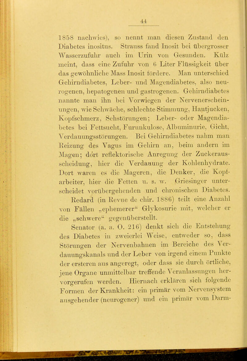 1858 nachwies), so nennt man diesen Znstand den Diabetes inositus. Stranss fand Inosit bei überg-rosser Wasserzufulir aucli im Urin von Gesnnden. Külz meint, dass eine Zufuhr von G Liter Flüssigkeit über das gewöhnliche Mass Inosit fördere. Man unterscliied Grehirndiabetes, Leber- und Magendiabetes, also neu- rogenen, hepatogenen und gastrogenen. Gehirndiabetes nannte man ihn bei Vorwiegen der Nervenerschein- ungen, wie Schwäche, schlechte Stimmung, Hautjucken, Kopfschmerz, Sehstörungen; Leber- oder Magendia- betes bei Fettsucht, Furunkulose, Albuminurie, Gicht, Verdauungsstörungen. Bei Gehirndiabetes nahm man Reizung des Vagus im Gehirn an, beim andern im Magen; dort reflektorische Anregung der Zuckeraus- sclieidung, hier die Verdauung der Kohlenhydrate. Dort waren es die Mageren, die Denker, die Kopf- arbeiter, hier die Fetten u. s. av. Griesinger unter- scheidet vorübergehenden und chronischen Diabetes. Redard (in Revue de chir. 1886) teilt eine Anzahl von Fällen „ephemerer Glykosurie mit, welcher er die „schwere gegenüberstellt. Senator (a. a. 0. 216) denkt sich die Entstehung des Diabetes in zweierlei Weise, entweder so, dass Störungen der Nervenbahnen im Bereiche des Ver- dauungskanals und der Leber von irgend einem Punkte der erstereu aus angeregt, oder dass sie durch örthche, jene Organe unmittelbar treffende Veranlassungen her- vorgerufen werden. Hiernach erklären sich folgende Formen der Krankheit: ein primär vom Nervensystem ausgehender (neurogener) und ein primär vom Darm-