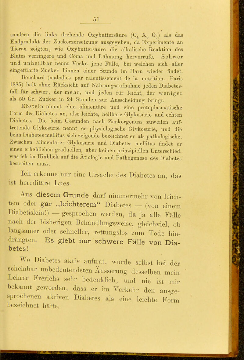 sondern die links drehende Oxybuttersiiure (C^ Xg Og) als das Endprodukt der Zuckerzersetzung ausgegeben, da Experimente an Tier«n zeigten, wie Oxybuttersäure die alkalische Reaktion des Blutes verringere und Coma und Lähmung hervorrufe. Schwer und unheilbar nennt Vocke jene Fälle, bei welchen sich aller eingeführte Zucker binnen einer Stunde im Harn wieder findet. Bouchard (maladies par ralentissement de la nutrition. Paris 1885) hält ohne Rücksicht auf Nahrungsaufnahme jeden Diabetes- fall für schwer, der mehr, und jeden für leicht, der weniger als 50 Gr. Zucker in 24 Stunden zur Ausscheidung bringt. Ebstein nimmt eine alimentäre und eine protoplasmatische Form des Diabetes an, also leichte, heilbare Glykosurie und echten Diabetes. Die beim Gesunden nach Zuckergenuss zuweilen auf- tretende Glykosurie nennt er physiologische Glykosurie, und die beim Diabetes mellitus sich zeigende bezeichnet er als pathologische. Zwischen alimentärer Glykosurie und Diabetes mellitus findet er einen erheblichen graduellen, aber keinen prinzipiellen Unterschied, was ich im Hinblick auf die Ätiologie und Pathogenese des Diabetes bestreiten muss. Icli erkenne nur eine Ursaclie des Diabetes an, das ist hereditäre Lues. Aus diesem Grunde darf nimmermehr von leich- tem oder gar „leichterem Diabetes — (von einem Diabetislein!) — gesprochen werden, da ja alle Fälle nach der bisherigen Behandlungsweise, gleichviel, ob langsamer oder schneller, rettungslos zum Tode hin- drängten. Es giebt nur schwere Fälle von Dia- betes ! Wo Diabetes aktiv auftrat, wurde selbst bei der schembar unbedeutendsten Äusserung desselben mein Lehrer Frerichs sehr bedenkhch, und nie ist mir bekannt geworden, dass er im Verkehr den auso-e- sprochenen aktiven Diabetes als ehie leichte Form bezeichnet hätte.