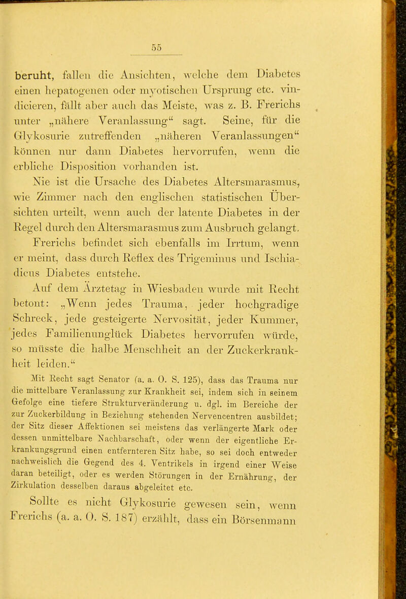 beruht, fallen die Ausichteii, welclie dem Diabetes einen liepatogenen oder myotischen Ursprung etc. vin- dicieren, fällt aber auch das Meiste, Avas z. B. Frerichs unter „nähere Veranlassung sagt. Seine, für die Glykosurie zutreffenden „näheren Veranlassungen können nur dann Diabetes hervorrufen, wenn die erbliche Disposition vorhanden ist. Nie ist die Ursache des Diabetes Altersmarasmus, wie Zinmier nach den englischen statistischen Über- sichten m'teilt, wenn auch der latente Diabetes in der Kegel dm-ch den Altersmarasmus zum Ausbruch gelangt. Frerichs befindet sich ebenfalls im Irrtum, wenn er meint, dass durch Reflex des Trigeminus und Ischia- dicus Diabetes entstehe. Auf dem Arztetag hi Wiesbaden wurde mit Recht betont: „Wenn jedes Trauma, jeder hochgradige Schreck, jede gesteigerte Nervosität, jeder Kummer, jedes Familienunglück Diabetes hervorrufen wiü'de, so müsste die halbe Menschheit an der Zuckerki-ank- lieit leiden. Mit Recht sagt Senator fa. a. 0. S. 125), dass das Trauma nur die mittelbare Veranlassung zur Krankheit sei, indem sich in seinem Gefolge eine tiefere Strukturveränderung u. dgl. im Bereiche der zur Zuckerbildung in Beziehung stehenden üTervencentren ausbildet; der Sitz dieser Aifektionen sei meistens das verlängerte Mark oder dessen unmittelbare Nachbarschaft, oder wenn der eigentliche Er- krankungsgrund einen entfernteren Sitz habe, so sei doch entweder nachweislich die Gegend des 4. Ventrikels in irgend einer Weise daran beteiligt, oder es werden Störungen in der Ernährung, der Zirkulation desselben daraus abgeleitet etc. Sollte es nicht Glj^kosurie gewesen sein, Avenn Frerichs (a. a. 0. S. 187) erzählt, dass ein Börsenmann