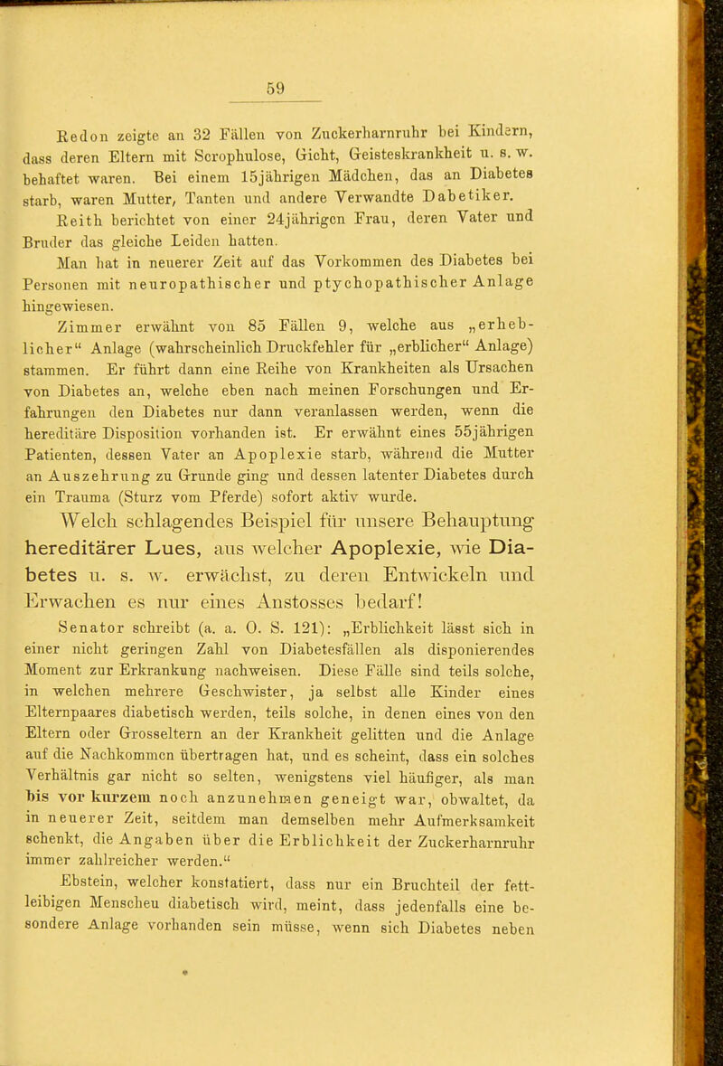 Eedon zeigte an 32 Fällen von Zuckerharnruhr bei Kindern, dass deren Eltern mit Scrophulose, Gricht, Greisteskrankheit u. s. w. behaftet waren. Bei einem 15jährigen Mädchen, das an Diabetes starb, waren Mutter, Tanten und andere Verwandte Dabetiker. Eeith berichtet von einer 24jährigen Frau, deren Vater und Bruder das gleiche Leiden hatten. Man hat in neuerer Zeit auf das Vorkommen des Diabetes bei Personen mit neuropathischer und ptychopathischer Anlage hingewiesen. Zimmer erwähnt von 85 Fällen 9, welche aus „erheb- licher Anlage (wahrscheinlich Druckfehler für „erblicher Anlage) stammen. Er führt dann eine Reihe von Krankheiten als Ursachen von Diabetes an, welche eben nach meinen Forschungen und Er- fahrungen den Diabetes nur dann veranlassen werden, wenn die hereditäre Disposition vorhanden ist. Er erwähnt eines 55jährigen Patienten, dessen Vater an Apoplexie starb, während die Mutter an Auszehrung zu Grrunde ging und dessen latenter Diabetes durch ein Trauma (Sturz vom Pferde) sofort aktiv wurde. Welcli schlagendes Beispiel für unsere Behauptung hereditärer Lues, aus welcher Apoplexie, wie Dia- betes u. s. w. erwächst, zu deren Entwickeln und Erwachen es nur eines Anstosses bedarf! Senator schreibt (a. a. 0. S. 121): „Ei-blichkeit lässt sich in einer nicht geringen Zahl von Diabetesfällen als disponierendes Moment zur Erkrankung nachweisen. Diese FäUe sind teils solche, in welchen mehrere Geschwister, ja selbst alle Kinder eines Elternpaares diabetisch werden, teils solche, in denen eines von den Eltern oder Grrosseltern an der Krankheit gelitten und die Anlage auf die Nachkommen übertragen hat, und es scheint, dass ein solches Verhältnis gar nicht so selten, wenigstens viel häufiger, als man Ms vor km'zem noch anzunehmen geneigt war, obwaltet, da in neuerer Zeit, seitdem man demselben mehr Aufmerksamkeit schenkt, die Angaben über die Erblichkeit der Zuckerharnruhr immer zahlreicher werden. Ebstein, welcher konstatiert, dass nur ein Bruchteil der fett- leibigen Menschen diabetisch wird, meint, dass jedenfalls eine be- sondere Anlage vorhanden sein müsse, wenn sich Diabetes neben