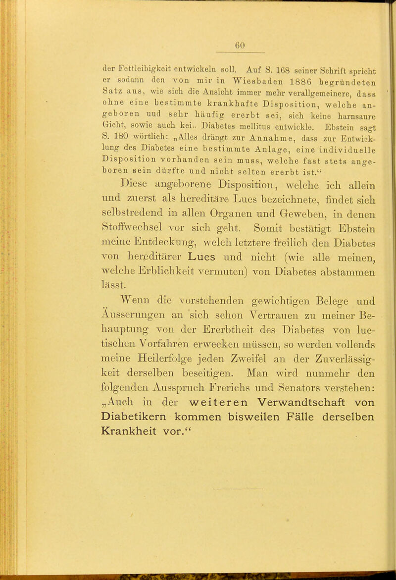 der Fettleibigkeit entwickeln soll. Auf S. 168 seiner Schrift spricht er sodann den von mir in Wiesbaden 1886 begründeten Satz aus, wie sich die Ansicht immer mehr verallgemeinere, dass ohne eine bestimmte krankhafte Disposition, welche an- geboren uud sehr häufig ererbt sei, sich keine harnsaure G-icht, sowie auch kei,. Diabetes mellitus entwickle. Ebstein sagt ö. 180 wörtlich: „Alles drängt zur Annahme, dass zur Entwick- lung des Diabetes eine bestimmte Anlage, eine individuelle Disposition vorhanden sein muss, welche fast stets ange- boren sein dürfte und nicht selten ererbt ist. Diese angeborene Disposition, welche icli allein und zuerst als hereditäre Lues bezeichnete, findet sich selbstredend in allen Organen und Geweben, in denen Stoffwechsel vor sich geht. Somit bestätigt Ebstein meine Entdeckung, welch letztere freilich den Diabetes von lier/editärer Lues und nicht (wie alle meinen, welche Erblichkeit vermuten) von Diabetes abstammen lässt. Wenn die vorstehenden gewichtigen Belege und Äusserungen an sich schon Vertrauen zu meiner Be- hauptung von der Ererbtheit des Diabetes von lue- tischen Vorfahren erwecken müssen, so werden vollends meine Heilerfolge jeden Zweifel an der Zuverlässig- keit derselben beseitigen. Man wird nunmehr den folgenden Ausspruch Frerichs und Senators verstehen: „Auch in der weiteren Verwandtschaft von Diabetikern kommen bisweilen Fälle derselben Krankheit vor.