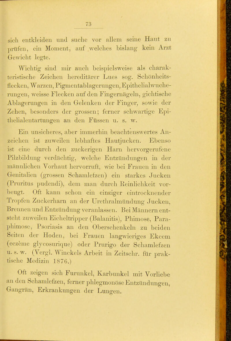 sich entkleiden und suche vor allem seine Haut zu prüfen, ein Moment, auf Avelches bislang kein Arzt Ge^ncht legte. Wichtig sind mir auch beispielsweise als charak- teristische Zeichen hereditärer Lues sog. Schönheits- flecken, Warzen, Pigmentablagerungen, Epithelialwuche- rungen, weisse Flecken auf den Fingernägeln, gichtische Ablagerungen m den Gelenken der Finger, sowie der Zehen, besonders der grossen; ferner schwartige Epi- thelialentartungen an den Füssen u. s. w. Em unsicheres, aber immerhin beachtenswertes An- zeichen ist zuweilen lebhaftes Hautjucken. Ebenso ist eine durch den zuckerigen Harn hervorgerufene Pilzbildung verdächtig, welche Entzündungen in der mänuhchen Vorhaut hervorruft, wie bei Frauen in den Genitahen (grossen Schamlefzen) ein starkes Jucken (Pruritus pudendi), dem man durch Reinlichkeit vor- beugt. Oft kann schon ein einziger eintrocknender Tropfen Zuckerharn an der Urethralmündung Jucken, Brennen und Entzündung veranlassen. Bei Männern ent- steht zuweilen Eicheltripper (Balanitis), Phimose, Para- pliimose, Psoriasis an den Oberschenkeln zu beiden Seiten der Hoden, bei Frauen langwieriges Ekcem (eczfeme glycosurique) oder Prurigo der Schamlefzeu u. s. w. (Vergl. Winckels Arbeit in Zeitschr. für prak- tische Medizin 1876.) Oft zeigen sich Furunkel, Karbunkel mit Vorliebe an den Schamlefzen, ferner phlegmonöse Entzündungen, Gangrän, Erla-ankungen der Lungen.