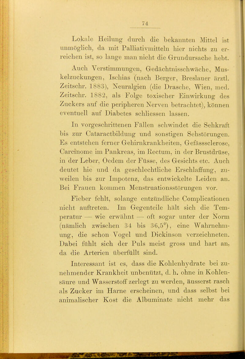Lokale Heilung clurcli die bekannten Mittel ist unmöglich^ da mit Palliativn-iitteln liier nichts zu er- reichen ist, so lange man nicht die Grundursache hebt. Auch Verstimmungen, Gedächtnisschwäche, Mus- kelzuckungen, Ischias (nach Berger, Breslauer ärztl. Zeitsclu-. 1883), Neuralgien (die Dräsche, Wien, med. Zeitschr. 1882, als Folge toxischer Einwirkung des Zuckers auf die peripheren Nerven betrachtet), können eventuell auf Diabetes schliessen lassen. In vorgeschrittenen Fällen schwindet die Sehkraft bis zur Cataractbildung und sonstigen Sehstörungen. Es entstehen ferner Gehirnla-ankheiten, Gefässsclerose, Careinome im Pankreas, im Rectum, in der Brustdrüse, in der Leber, Oedem der Füsse, des Gesichts etc. Auch deutet hie und da geschlechtliche Erschlaffung, zu- weilen bis zur Impotenz, das entwickelte Leiden an. Bei Frauen kommen Menstruationsstörungen vor. Fieber fehlt, solange entzündliche Complicationen nicht auftreten. Im Gegenteile hält sich die Tem- peratur — wie erwähnt — oft sogar unter der Norm (nämlich zwischen 34 bis 36,5), eine Wahi-nehm- ung, die schon Vogel und Dickinson verzeichneten. Dabei fühlt sich der Puls meist gross und hart an, da die Arterien überfüllt sind. Interessant ist es, dass die Kohlenhydi-ate bei zu- nehmender Krankheit unbenützt, d. h. ohne in Kohlen- säure und Wasserstoff zerlegt zu werden, äusserst rasch als Zucker im Harne erscheinen, und dass selbst bei animalischer Kost die Albuminate nicht mehr das