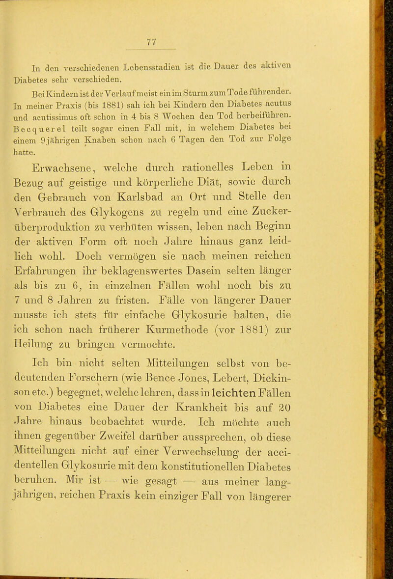 In den verschiedenen Lebensstadien ist die Dauer des aktiven Diabetes sehr verschieden. Bei Kindern ist der Verlauf meist ein im Sturm zum Tode führender. In meiner Praxis (bis 1881) sah ich bei Kindern den Diabetes acutus und acutissimus oft schon in 4 bis 8 Wochen den Tod herbeiführen. Becquerel teilt sogar einen Fall mit, in welchem Diabetes bei einem 9 jährigen Knaben schon nach 6 Tagen den Tod zur Folge hatte. Erwaclisene, welclie dui-cli rationelles Leben in Bezug auf geistige und körperlictie Diät, sowie dnrcli den G-ebraucli von Karlsbad an Ort nnd Stelle den Verbrauch des Glykogens zu regeln und eine Zucker- überproduktion zu verhüten wissen, leben nach Beginn der aktiven Form oft noch Jahre hinaus ganz leid- lich wohl. Doch vermögen sie nach meinen reichen Erfahrungen ihr beklagenswertes Dasein selten länger als bis zu 6^ in einzelnen Fällen wohl noch bis zu 7 und 8 Jahren zu fristen. Fälle von längerer Dauer musste ich stets für einfache Grlykosurie halten, die ich schon nach früherer Kurmethode (vor 1881) zur Heilung zu bringen vermochte. Ich bin nicht selten Mitteilungen selbst von be- deutenden Forschern (wie Bence Jones, Lebert, Dickin- sonetc.) begegnet, welche lehren, dass in leichten Fällen von Diabetes eine Dauer der Krankheit bis auf 20 Jahre hinaus beobachtet wurde. Ich möchte auch ihnen gegenüber Zweifel darüber aussprechen, ob diese Mitteilungen nicht auf einer Verwechselung der acci- dentellen Glykosurie mit dem konstitutionellen Diabetes beruhen. Mn ist — wie gesagt — aus meiner lang- jährigen, reichen Praxis kein einziger Fall von längerer