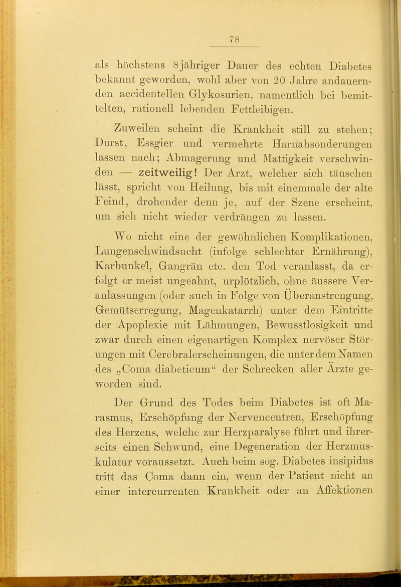 als höchstens Sjähriger Dauer des echten Diabetes bekannt geworden, wohl aber von 20 Jahre andauern- den accidentellen Glykosurien, namentlich bei bemit- telten, rationell lebenden Fettleibigen. Zuweilen scheint die Krankheit still zu stehen; Durst, Essgier und vermehrte Harilabsonderungen lassen nach; Abmagerung und Mattigkeit verschwin- den — zeitweilig! Der Arzt, welcher sich täuschen lässt, spricht von Heilung, bis mit einemmale der alte Feind, drohender denn je, auf der Szene erscheint, um sich nicht wieder verdrängen zu lassen. Wo nicht eine der gewöhnlichen Komplikationen, Lungenschwindsucht (infolge schlechter Ernähi-ung), Karbunkel, Gangrän etc. den Tod veranlasst, da er- folgt er meist ungeahnt, urplötzhch, ohne äussere Ver- anlassungen (oder auch in Folge von Überanstrengung, Gemütserregung, Magenkatarrh) unter dem Eintritte der Apoplexie mit Lähmungen, Bewusstlosigkeit und zwar durch einen eigenartigen Komplex nervöser Stör- ungen mit Cerebralerscheinungen, die unter dem Namen des „Coma diabeticum der Schrecken aller Ai'zte ge- worden sind. Der Grund des Todes beim Diabetes ist oft Ma- rasmus, Erschöpfang der Nervencentren, Erschöpfung des Herzens, welche zur Herzparalyse führt und ihrer- seits einen Schwund, eine Degeneration der Herzmus- kulatur voraussetzt. Auch beim sog. Diabetes insipidus tritt das Coma dann ein, wenn der Patient nicht an einer intercm-renten Krankheit oder an Affektionen