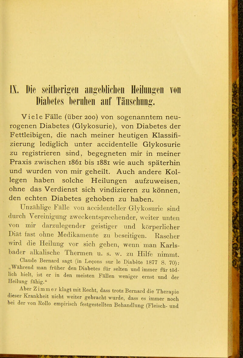 IX. Die seitherigen aiigebliclieii Heiliiiigeu von Diabetes beriilieii auf Täuscliiing. Viele Fälle (über 200) von sogenanntem neu- rogenen Diabetes (Glykosurie), von Diabetes der Fettleibigen, die nach meiner heutigen Klassifi- zierung lediglich unter accidentelle Glykosurie zu registrieren sind, begegneten mir in meiner Praxis zwischen 1861 bis 1881 wie auch späterhin und wurden von mir geheilt. Auch andere Kol- legen haben solche Heilungen aufzuweisen, ohne das Verdienst sich vindizieren zu können, den echten Diabetes gehoben zu haben. Unzählige Fälle von accidenteller Glykosurie sind dm-cli Vereinigung zweckentsprechender, weiter unten von mir darzulegender geistiger und körperlicher Diät fast ohne Medikamente zu beseitigen. Rascher wird die Heilung vor sich gehen, wenn man Karls- bader alkalische Thermen u. s. w. zu Hilfe nimmt. Claude Bernard sagt (in Le<;ons sur le Diabete 1877 S. 70): „Während man früher den Diabetes für selten und immer für töd- lich hielt, ist er in den meisten Fällen weniger ernst und der Heilung fähig. Aber Zimmer klagt mit Eecht, dass trotz Bernard die Therapie dieser Krankheit nicht weiter gebracht wurde, dass es immer noch bei der von Rollo empirisch festgestellten Behandlung (Fleisch- und