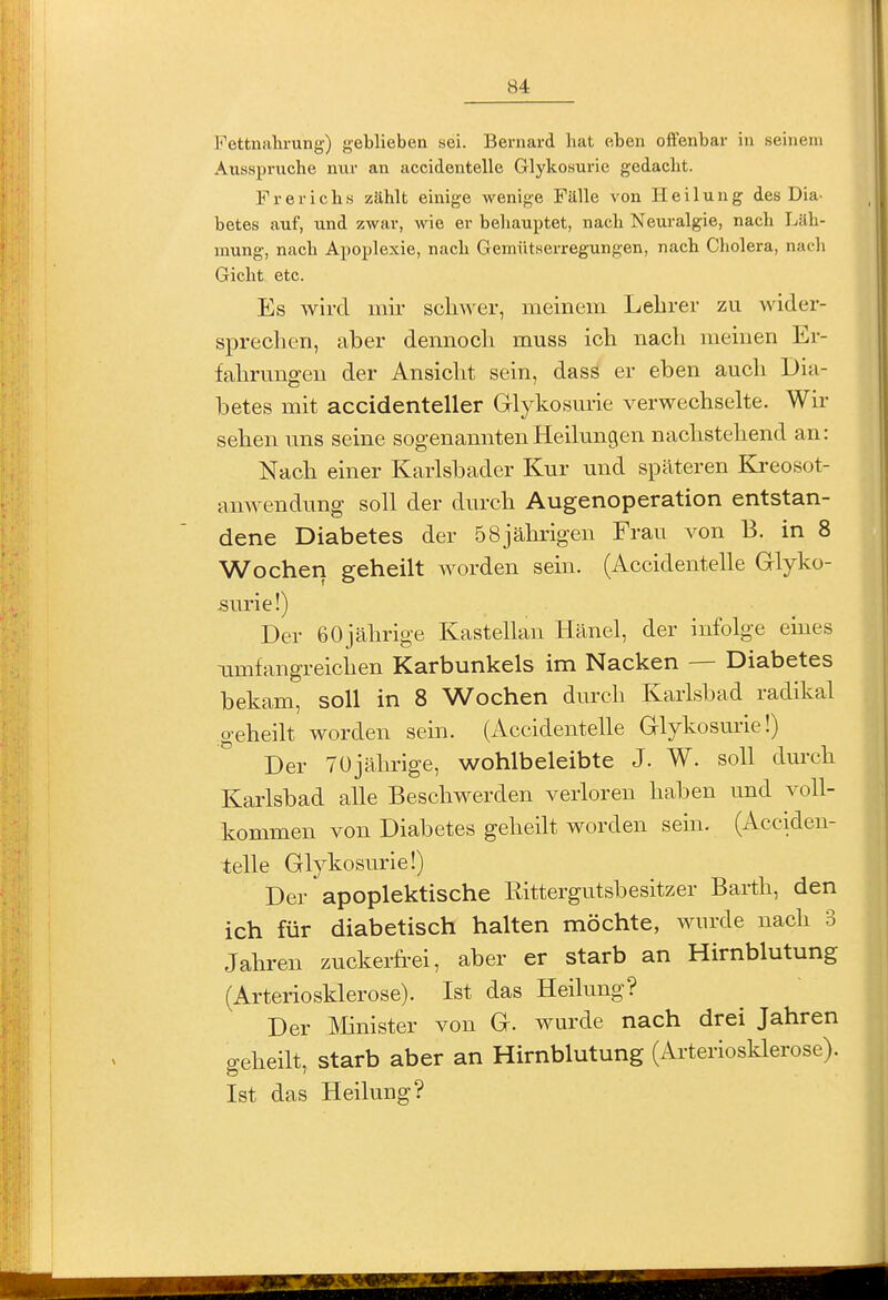 Fettnalu-ung) geblieben sei. Bernard hat eben offenbar in seinem Ausspruche nur an accidentelle Glykosurie gedacht. Frerichs zählt einige wenige Fälle von Heilung des Dia- betes auf, und zwar, wie er behauptet, nach Neuralgie, nach Läh- mung, nach Apoplexie, nach Gemütserregungen, nach Cholera, nach Gicht etc. Es wird mir schwer, meinem Lelirer zu wider- sprechen, aber dennoch muss ich nach meinen Er- fahrungen der Ansicht sein, dass er eben auch Dia- betes mit accidenteller Glykosurie verwechselte. Wir sehen uns seine sogenannten Heilungen nachstehend an: Nach einer Karlsbader Kur und späteren Kreosot- anwendung soll der durch Augenoperation entstan- dene Diabetes der 58jährigen Frau von B. in 8 Wochen geheilt worden sein. (Accidentelle Grlyko- Äurie!) Der 60jährige Kastellau Hänel, der infolge eines Timfangreichen Karbunkels im Nacken — Diabetes bekam, soll in 8 Wochen dm-ch Karlsbad radikal .geheilt worden sein. (Accidentelle Glykosurie!) Der Tüjährige, wohlbeleibte J. W. soll durch Karlsbad alle Beschwerden verloren haben und voll- kommen von Diabetes geheilt worden sein. (Acciden- telle Glykosurie!) Der apoplektische Rittergutsbesitzer Barth, den ich für diabetisch halten möchte, wurde nach 3 Jahren zuckerh-ei, aber er starb an Hirnblutung (Arteriosklerose). Ist das Heilung? Der Minister von G. wurde nach drei Jahren geheilt, starb aber an Hirnblutung (Arteriosklerose). Ist das Heilung?