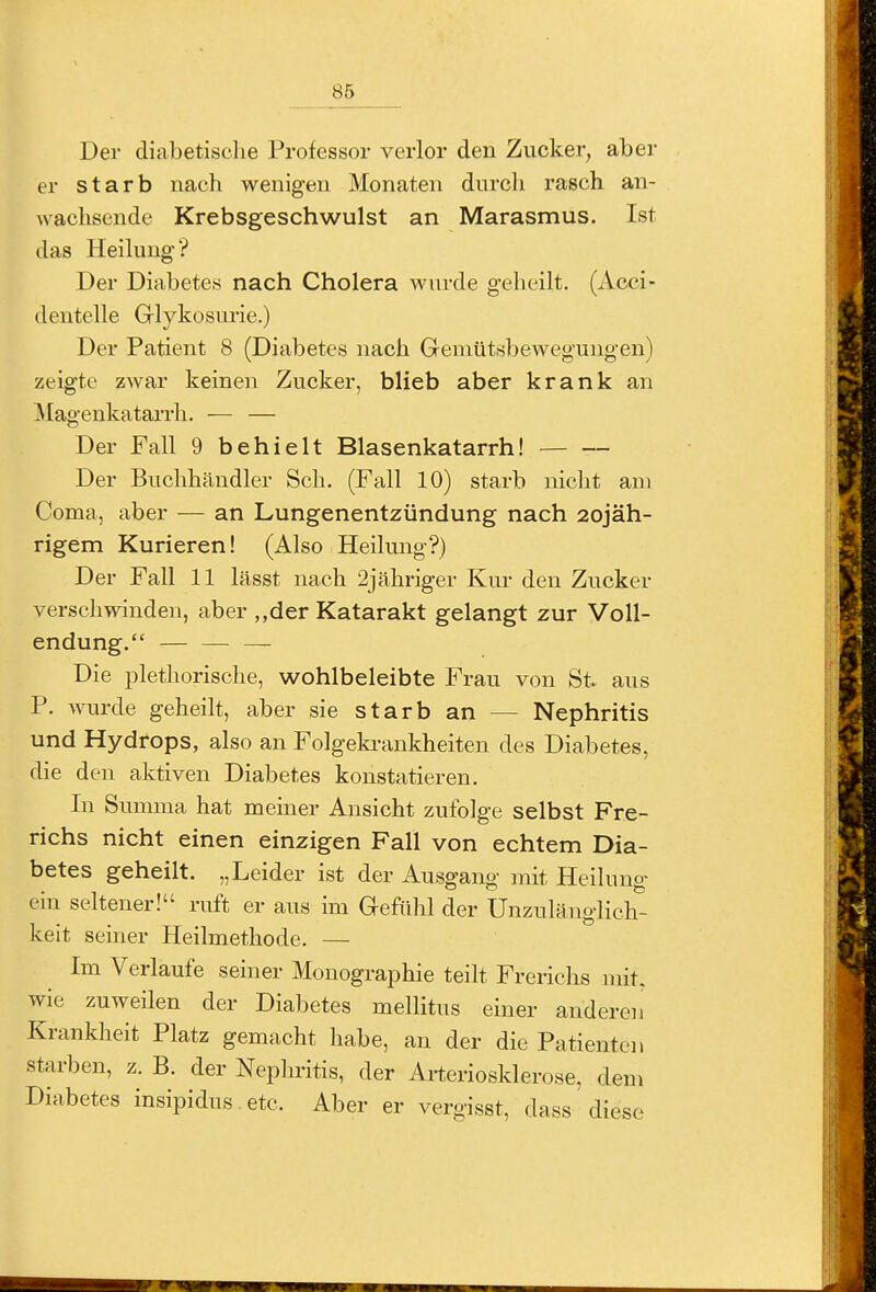 Der diabetische Professor verlor den ZvTcker, aber er starb nach wenigen Monaten durcli rasch an- wachsende Krebsgeschwulst an Marasmus. Ist das Heilung? Der Diabetes nach Cholera wurde geheilt, (Acci- dentelle Glykosime.) Der Patient 8 (Diabetes nach Gemütsbewegungen) zeigte zwar keinen Zucker, blieb aber krank an IMagenkatarrh. — — Der Fall 9 behielt Blasenkatarrh! Der Buchhändler Sch. (Fall 10) starb nicht am Coma, aber — an Lungenentzündung nach 2ojäh- rigem Kurieren! (Also Heilung?) Der Fall 11 lässt nach 2j ähriger Kur den Zucker verschwinden, aber „der Katarakt gelangt zur Voll- endung. — — — Die plethorische, wohlbeleibte Frau von St aus P. wurde geheilt, aber sie starb an — Nephritis und Hydrops, also an Folgeki-ankheiten des Diabetes, die den aktiven Diabetes konstatieren. In Summa hat meiner Ansicht zufolge selbst Fre- richs nicht einen einzigen Fall von echtem Dia- betes geheilt. „Leider ist der Ausgang mit Heilung ein seltener! ruft er aus im Gefühl der Unzulänglich- keit seiner Heilmethode. — Im Verlaufe seiner Monographie teilt Frerichs mit. wie zuweilen der Diabetes mellitus einer anderen Krankheit Platz gemacht habe, an der die Patienten starben, z. B. der Nephritis, der Arteriosklerose, dem Diabetes insipidus etc. Aber er vergisst, dass diese