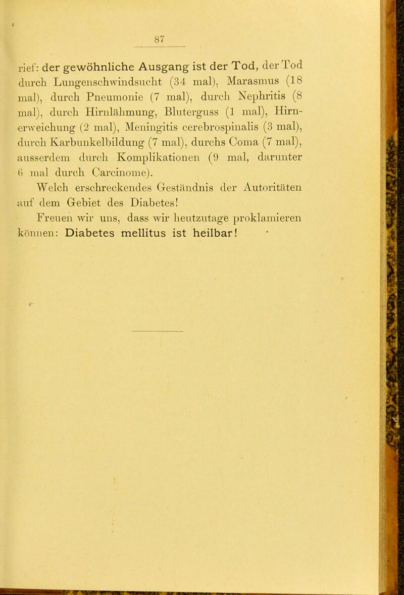 rief: der gewöhnliche Ausgang ist der Tod, der Tod durch Lungenschwindsucht (34 mal), Marasmus (18 mal), durch Pneumonie (7 mal), durch Nephritis (8 mal), durch Hirnlälimung, Bluterguss (1 mal), Hirn- erweichung (2 mal), Meningitis cerebrospinahs (3 mal), durch Karbunkelbildung (7 mal), durchs Coma (7 mal), ausserdem durch Komplikationen (9 mal, darunter 6 mal durch Carcinome). Welch erschreckendes Geständnis der Autoritäten auf dem Grebiet des Diabetes! Freuen wir uns, dass wh' heutzutage proklamieren können: Diabetes mellitus ist heilbar!