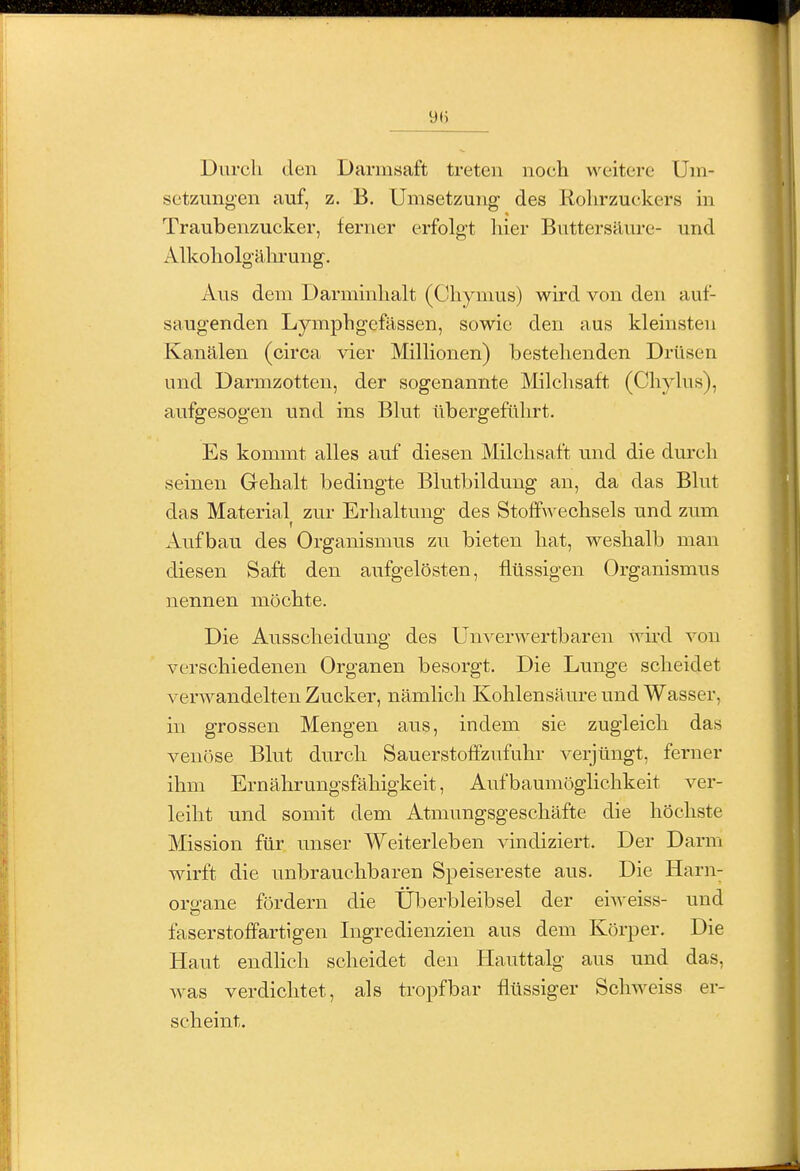 y() Durch den Darmsaft treten noch weitere Um- setzungen auf, z. B. Umsetzung des Rohrzuckers m Traubenzucker, ferner erfolgt hier Buttersäure- und Alkoholgälu'ung. Aus dem Darminhalt (Chynms) wird von den auf- saugenden Lymphgefässen, sowie den aus kleinsten Kanälen (circa vier Millionen) bestehenden Drüsen und Darmzotten, der sogenannte Milchsaft (Chylus), aufgesogen und ins Blut übergeführt. Es kommt alles auf diesen Milchsaft und die durch seinen Gehalt bedingte Blutbilduug an, da das Blut das Material zur Erhaltung des Stofi\vechsels und zum Aufbau des Organismus zu bieten hat, weshalb man diesen Saft den aufgelösten, flüssigen Organismus nennen möchte. Die Ausscheidung des Unverwertbaren wird von verschiedenen Organen besorgt. Die Lunge scheidet verwandelten Zucker, nämlich Kohlensäure und Wasser, in grossen Mengen aus, indem sie zugleich das venöse Blut durch Sauerstoffznfuhr verjüngt, ferner ihm Ernährungsfähigkeit, Aufbaumöglichkeit ver- leiht und somit dem Atmungsgeschäfte die höchste Mission für unser Weiterleben vindiziert. Der Darm wirft die unbrauchbaren Speisereste aus. Die Harn- organe fördern die Überbleibsel der eiweiss- und faserstofifartigen Ingredienzien aus dem Körper. Die Haut endhch scheidet den Hauttalg aus und das, was verdichtet, als tropfbar flüssiger Schweiss er- scheint.