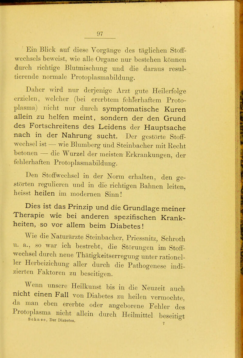 iXiiJiiii 97 Ein Blick auf diese Vorgänge des tägliclien Stoflf- weclisels beweist, wie alle Organe nur bestehen können dm-ch richtige Blutmischung und die daraus resul- tierende normale Protoplasmabildung. Daher A\drd nur derjenige Arzt gute Heilerfolge erzielen, Avelcher (bei ererbtem fehrerhaftem Proto- plasma) nicht nur durch symptomatische Kuren allein zu helfen meint, sondern der den Grund des Fortschreitens des Leidens der Hauptsache nach in der Nahrung sucht. Der gestörte Stoff- Avechsel ist — wie Blumberg und Steinbacher mit Recht betonen — die Wurzel der meisten Erki-ankungen, der fehlerhaften Protoplasmabildung. Den Stoffwechsel in der Norm erhalten, den ge- störten regulieren und in die richtigen Bahnen leiten, heisst heilen im modernen Sinn! Dies ist das Prinzip und die Grundlage meiner Therapie wie bei anderen spezifischen Krank- heiten, so vor allem beim Diabetes! Wie die Naturärzte Steinbacher, Priessnitz, Schi-oth u. a., so war ich besti-ebt, die Störungen im Stoff- wechsel durch neue Thätigkeitserregung unter rationel- ler Herbeiziehung aller durch die Pathogenese indi- iiierten Faktoren zu beseitio-en. Wenn unsere Heilkunst bis in die Neuzeit auch nicht einen Fall von Diabetes zu heilen vermochte, da man eben ererbte oder angeborene Fehler des Protoplasma nicht allein durch Heilmittel beseitigt Sohn ee, Der Diabetes. ^ I