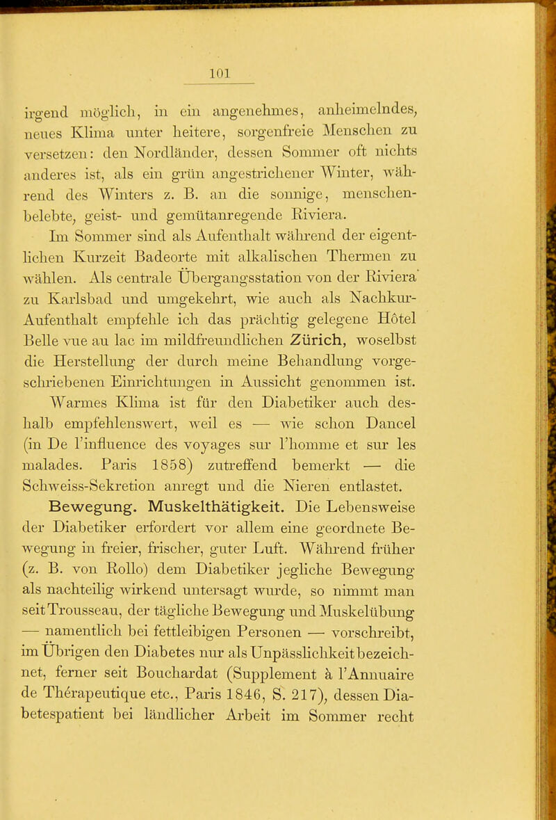 irg-end möglich, in ein angenelames, anheimelndes, neues Klima unter heitere, sorgenfreie Menschen zu versetzen: den Nordländer, dessen Sommer oft nichts anderes ist, als ein grün angestrichener Winter, wäh- rend des Winters z. B. an die sonnige, menschen- belebte, geist- und gemütanregende Riviera. Im Sommer sind als Aufenthalt wäln-end der eigent- lichen Kurzeit Badeorte mit alkalischen Thermen zu wählen. Als centrale Übei-gangsstation von der Riviera zu Karlsbad und umgekehrt, wie auch als Nachkm- Aufenthalt empfehle ich das prächtig gelegene Hotel Belle vue au lac im mildfreundlichen Zürich, woselbst die Herstellung der durch meine Behandlung vorge- schriebenen Einrichtungen in Aussicht genommen ist. Warmes Klima ist für den Diabetiker auch des- halb empfehlenswert, weil es — wie schon Dancel (in De l'influence des voyages sur l'homme et sur les malades. Paris 1858) zutreffend bemerkt — die Schweiss-Sekretion anregt und die Nieren entlastet. Bewegung. Muskelthätigkeit. Die Lebensweise der Diabetiker erfordert vor allem eine geordnete Be- wegung in freier, frischer, guter Luft. Während früher (z. B. von Rollo) dem Diabetiker jegliche Bewegung als nachteilig wirkend untersagt wui-de, so nimmt man seitTrousseau, der tägliche Bewegung und Muskelübung — namenthch bei fettleibigen Personen — vorschreibt, im Übrigen den Diabetes nur als Unpässlichkeit bezeich- net, ferner seit Bouchardat (Supplement k l'Annuaire de Th^rapeutique etc., Paris 1846, S. 217), dessen Dia- betespatient bei ländhcher Arbeit im Sommer recht
