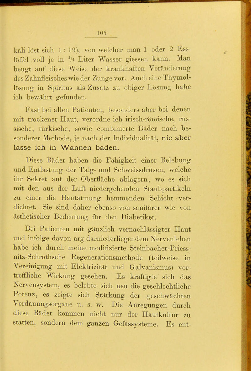 kali löst sicli 1:19), von welcher man 1 oder 2 Ess- löffel voll je in V'^ Liter Wasser giessen kann. Man beugt auf diese Weise der krankhaften Veränderung des Zahnfleisches wie der Zunge vor. Auch eine Thymol- lösung in Spiiitus als Zusatz zu obiger Lösung habe ich bewährt gefunden. Fast bei allen Patienten, besonders aber bei denen mit trockener Haut^ verordne ich irisch-römische, rus- sische, türkische, sowie combinierte Bäder nach be- sonderer Methode, je nach der Individualität, nie aber lasse ich in Wannen baden. Diese Bäder haben die Fähigkeit einer Belebung und Entlastung der Talg- und Schweissdrtisen, welche ihr Sekret auf der Oberfläche ablagern, wo es sich mit den aus der Luft niedergehenden Staubpartikeln zu einer die Hautatmung hemmenden Schicht ver- dichtet. Sie sind daher ebenso von sanitärer wie von ästhetischer Bedeutung für den Diabetiker. Bei Patienten mit gänzlich vernachlässigter Haut und infolge davon arg darniederliegendem Nervenleben habe ich durch meine modifizierte Steinbacher-Priess- nitz-Schrothsche Regenerationsmethode (teilweise in Vereinigung mit Elektrizität und Galvanismus) vor- treffhche Wirkung gesehen. Es ki'äftigte sich das Nervensystem, es belebte sich neu die geschlechtliche Potenz, es zeigte sich Stärkung der geschwächten Verdauungsorgane u. s. w. Die Anregungen durch diese Bäder kommen nicht nur der Hautkultur zu statten, sondern dem ganzen Gefässysteme. Es ent-