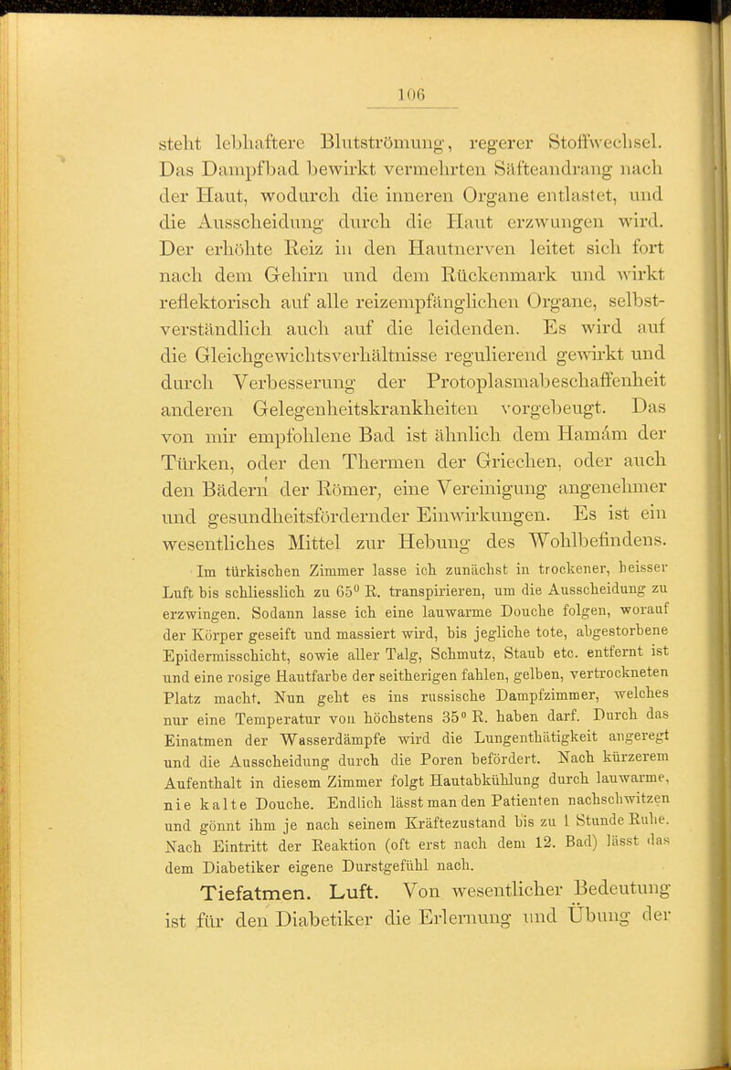 stellt lebhaftere Blntströmung, regerer Stoffwechsel. Das Dampfbad bewirkt vermehrten Säfteaiidrang nach der Haut, wodurch die inneren Organe entlastet, und die Ausscheidung durch die Haut erzwungen wird. Der erhöhte Reiz in den Hautnerven leitet sich fort nach dem Gehirn und dem Rückenmark und Avirkt reflektorisch auf alle reizempfänglichen Organe, selbst- verständlich auch auf die leidenden. Es wird auf die Gleichgewichtsverhältnisse regulierend gewu-kt und durch Verbesserung der Protoplasmabeschaffenheit anderen Gelegenheitskrankheiten vorgebeugt. Das von mir empfohlene Bad ist ähnlich dem Ham4m der TtLrken, oder den Thermen der Griechen, oder auch den Bädern der Römer^ eine Vereinigung angenehmer und gesundheitsfördernder Einwirkungen. Es ist ein wesentliches Mittel zur Hebung des Wohlbefindens. Im türkisclieii Zimmer lasse ich zunächst in trockener, heisser Luft bis schliesslich zu 65 R. transpirieren, um die Ausscheidung zu erzwingen. Sodann lasse ich eine lauwarme Douche folgen, worauf der Körper geseift und massiert wird, bis jegliche tote, abgestorbene Epidermisschicht, sowie aller Talg, Schmutz, Staub etc. entfernt ist und eine rosige Hautfarbe der seitherigen fahlen, gelben, vertrockneten Platz macht. Nun geht es ins russische Dampfzimmer, welches nur eine Temperatur von höchstens 35» R. haben darf. Durch das Einatmen der Wasserdämpfe wird die Lungenthätigkeit angeregt und die Ausscheidung durch die Poren befördert. Nach kürzerem Aufenthalt in diesem Zimmer folgt Hautabkühlung durch lauwarme, nie kalte Douche. Endlich lässt man den Patienten nachscbwitzen und gönnt ihm je nach seinem Kräftezustand bis zu 1 Stunde Rulie. Nach Eintritt der Reaktion (oft erst nach dem 12. Bad) lässt das dem Diabetiker eigene Durstgefühl nach. Tiefatmen. Luft. Von wesentlicher Bedeutung ist für den Diabetiker die Erlernung und Übung der