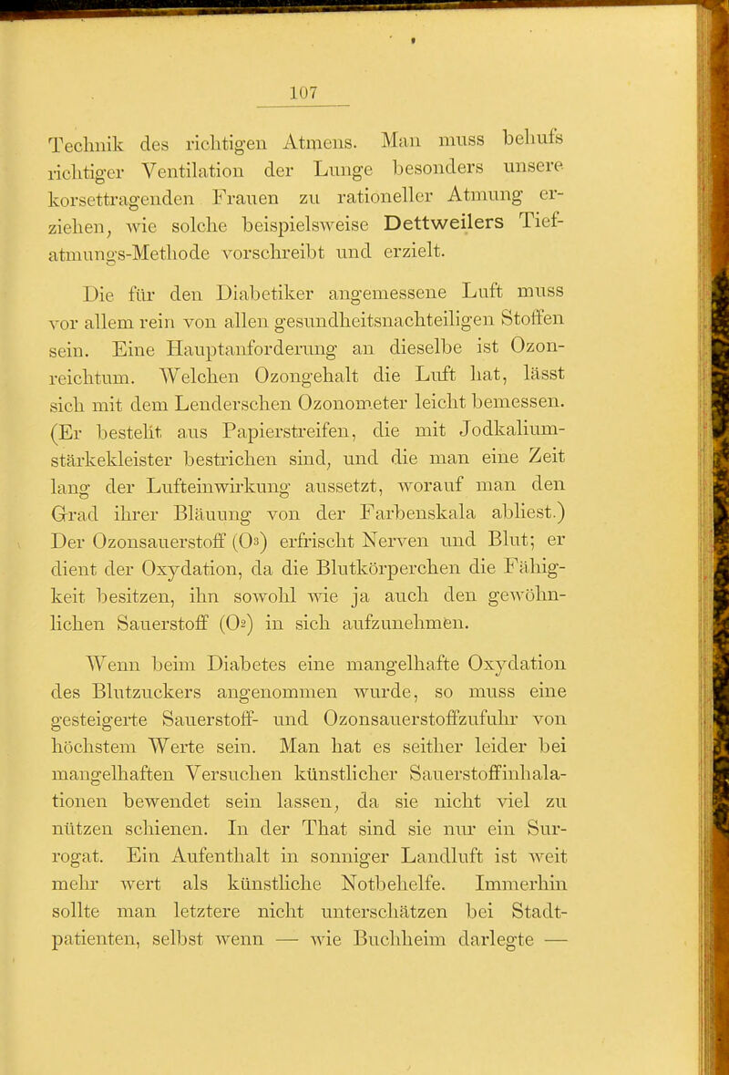 Technik des richtigen Atmens. Man nmss behufs richtiger VentiLation der Lunge besonders unsere korsettragenden Frauen zu rationeller Atmung er- ziehen, wie solche beispielsweise Dettweilers Tief- atmuno-s-Methode vorschreibt und erzielt. Die für den Diabetiker angemessene Luft muss vor allem rein von allen gesundheitsnachteiligen Stoifen sein. Eine Hauptanforderung an dieselbe ist Ozon- reichtum. Welchen Ozongehalt die Luft hat, lässt sich mit dem Lenderschen Ozonom.eter leicht bemessen. (Er besteht a,us Papierstreifen, die mit Jodkalium- stärkekleister bestrichen sind, und die man eine Zeit lang der Lufteinwirkung aussetzt, worauf man den Grad ihrer Bläuung von der Farbenskala abliest.) Der Ozonsauerstofif (Os) erfrischt Nerven und Blut; er dient der Oxydation, da die Blutkörperchen die Fähig- keit besitzen, ihn sowohl wie ja auch den gewöhn- lichen Sauerstoff (O2) in sich aufzunehmfen. Wenn beim Diabetes eine mangelhafte Oxydation d.es Blutzuckers angenommen wurde, so muss eine gesteigei*te Sauerstoff- und Ozonsauerstoffzufuhr von höchstem Werte sein. Man hat es seither leider bei mangelhaften Versuchen künstlicher Sauerstoffinhala- tionen bewendet sein lassen, da sie nicht viel zu nützen schienen. In der That sind sie nur ein Sur- rogat. Ein Aufenthalt in sonniger Landluft ist weit mehr wert als künstliche Notbehelfe. Immerhin sollte man letztere nicht unterschätzen bei Stadt- patienten, selbst wenn — wie Buchlieim darlegte —