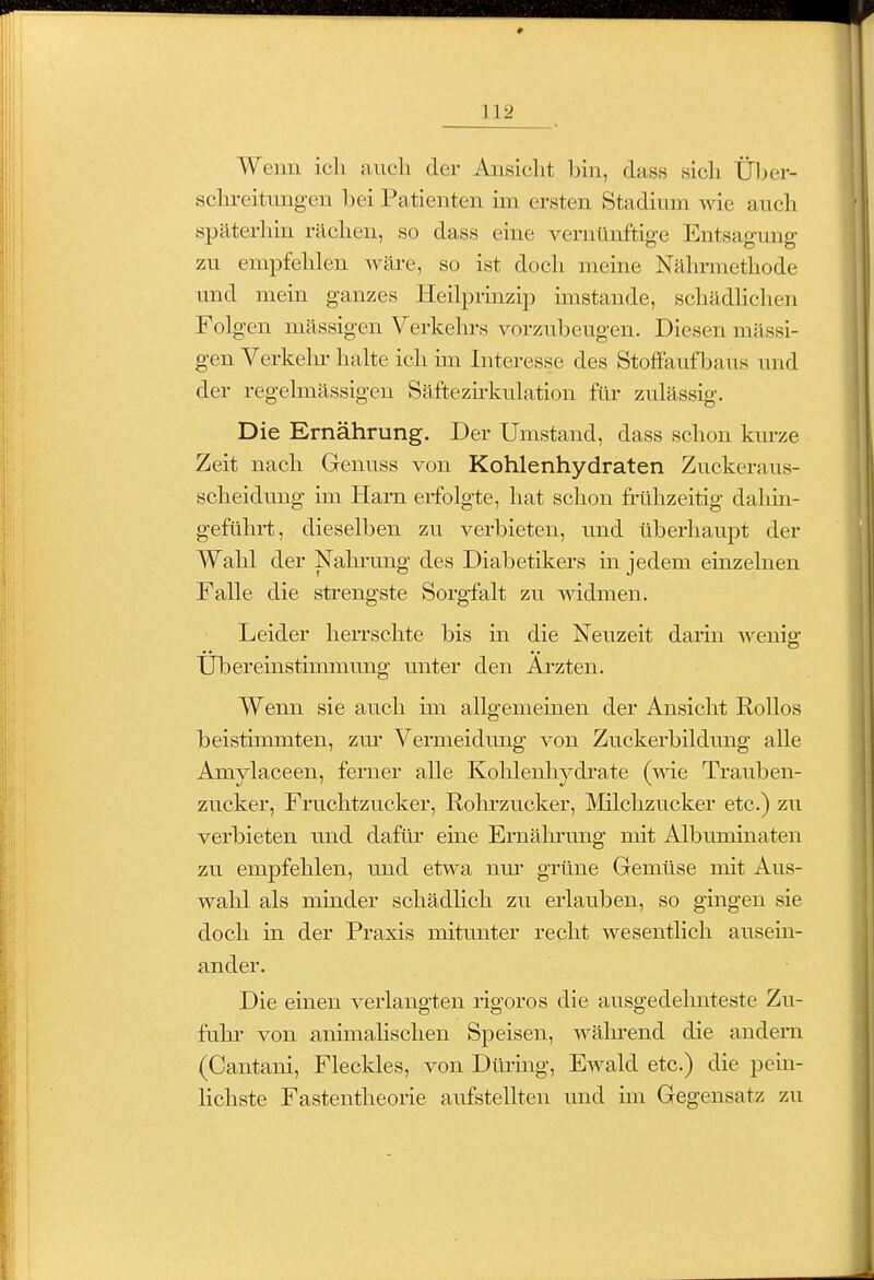 Wenn ich auch der Ansicht bin, dass sich Üljer- schreitungen bei Patienten im ersten Stadium wie auch späterhin rächen, so dass eine vernünftige Entsagung zu empfehlen wäre, so ist doch meine Nälnnnethode und mein ganzes Heilprinzip imstande, schädlichen Folgen massigen Verkehrs vorzubeugen. Diesen mässi- gen Verkelu' halte ich un Interesse des Stoffaufbaus und der regelmässigen Säftezhkulation für zulässig. Die Ernährung. Der Umstand, dass schon km-ze Zeit nach Genuss von Kohlenhydraten Zuckeraus- scheidung im Harn erfolgte, hat schon frühzeitig dahüi- geführt, dieselben zu verbieten, und überhaupt der Wahl der Nahi-ung des Diabetikers in jedem einzelnen Falle die strengste Sorgfalt zu widmen. Leider herrschte bis in die Neuzeit darin wenig Übereinstimmung unter den Ai'zten. Wenn sie auch im allgemeinen der Ansicht Rollos beistimmten, zm' Vermeidung von Zuckerbildmig alle Amylaceen, ferner alle Kohlenhydi'ate (wie Trauben- zucker, Fruchtzucker, Rolu'zucker, Milchzucker etc.) zu verbieten und dafür eine Ernälnamg mit Albuminateu zu empfehlen, und etwa nm- grüne Gemüse mit Aus- wahl als minder schädhch zu erlauben, so gingen sie doch in der Praxis mitunter recht wesentlich ausein- ander. Die einen verlangten rigoros die ausgedehnteste Zu- fuhr- von animahschen Speisen, wäln-end die andern (Cantani, Fleckles, von Düring, Ewald etc.) die pein- lichste Fastentheorie aufstellten und im Gegensatz zu