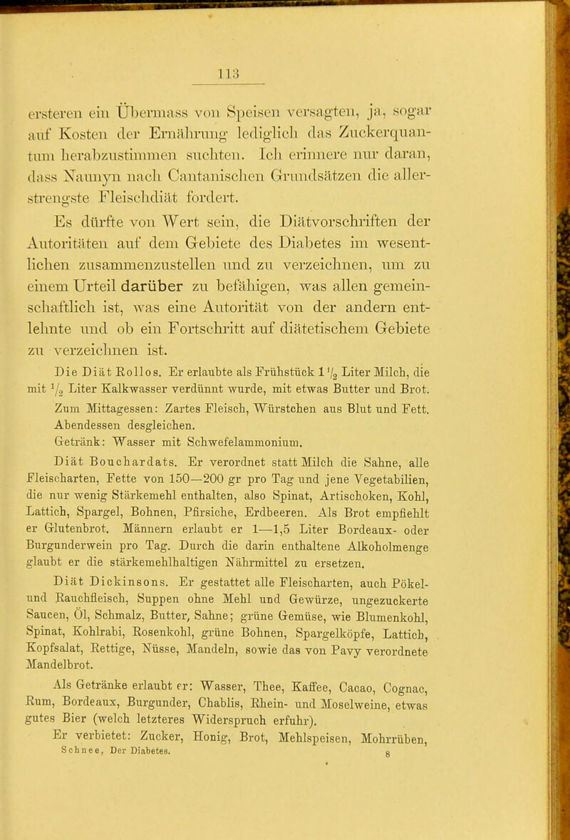 ersteren eiu Übermass von Speisen versagten, ja, sogar auf Kosten der Ernährung- lediglich das Ziickerquan- tuni herabznstinnnen suchten. Ich erinnere nm- daran, dass Nauuyn nach Cantanischen Grundsätzen die aller- strengste Fleischdiät fordert. Es dürfte von Wert sein, die Diätvorschriften der Autoritäten auf dem Gel)iete des Diabetes im wesent- lichen zusammenzustellen und zw verzeichnen, um zu einem Urteil darüber zu befähigen, was allen gemein- schaftlich ist, was eine Autorität von der andern ent- lehnte und ob ein Fortschritt auf diätetischem Gebiete zu verzeichnen ist. Die Diät Eollos. Er erlaubte als Frühstück 1 '/g Liter Milch, die mit Y2 Liter Kalkwasser verdünnt wurde, mit etwas Butter und Brot. Zum Mittagessen: Zartes Fleisch, Würstchen aus Blut und Fett. Abendessen desgleichen. Gretränk: Wasser mit Schwefelammonium. Diät Bouchardats. Er verordnet statt Milch die Sahne, alle Fleischarten, Fette von 150—200 gr pro Tag und jene Vegetabilien, die nur wenig Stärkemehl enthalten, also Spinat, Artiscboken, Kohl, Lattich, Spargel, Bohnen, Pfirsiche, Erdbeeren. Als Brot empfiehlt er Glutenbrot. Männern erlaubt er 1—1,5 Liter Bordeaux- oder Burgunderwein pro Tag. Durch die darin enthaltene Alkoholmenge glaubt er die stärkemehlhaltigen Nährmittel zu ersetzen. Diät Dickinsons. Er gestattet alle Fleischarten, auch Pökel- und Rauchfleisch, Suppen ohne Mehl und Gewürze, ungezuckerte Saucen, Öl, Schmalz, Butter, Sahne; grüne Gremüse, wie Blumenkohl, Spinat, Kohlrabi, Rosenkohl, grüne Bohnen, Spargelköpfe, Lattich, Kopfsalat, Rettige, Nüsse, Mandeln, sowie das von Pavy verordnete Mandelbrot. Als Getränke erlaubt er: Wasser, Thee, Kaffee, Cacao, Cognac, Rum, Bordeaux, Burgunder, Chablis, Rhein- und Moselweine, etwas gutes Bier (welch letzteres Widerspruch erfuhr). Er verbietet: Zucker, Honig, Brot, Mehlspeisen, Mohrrüben, Schnee, Der Diabetes. 8