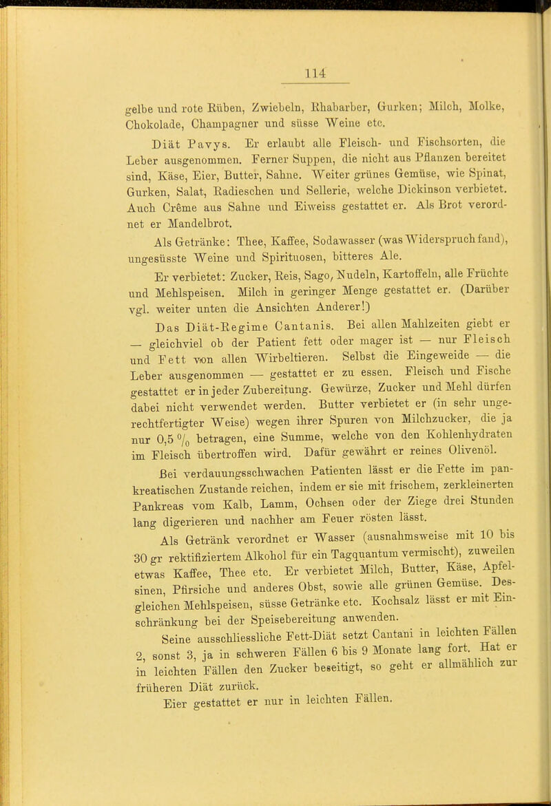 gelbe und rote Rüben, Zwiebeln, Kliabarber, Gurken; Milcli, Molke, Chokolade, Champagner und süsse Weine etc. Diät Pavys. Er erlaubt alle Fleiscli- und Fiscbsorten, die Leber ausgenommen. Ferner Suppen, die niclit aus Pflanzen bereitet sind, Käse, Eier, Butter, Sabne. Weiter grünes Gemüse, wie Spinat, Gurken, Salat, Eadiescben und Sellerie, welcbe Dickinson verbietet. Auch Creme aus Sahne und Eiweiss gestattet er. Als Brot verord- net er Mandelbrot. Als Getränke: Thee, Kaffee, Sodawasser (was Widerspruch fand), ungesüsste Weine und Spirituosen, bitteres Ale. Er verbietet: Zucker, Reis, Sago, Nudeln, Kartoffeln, alle Früchte und Mehlspeisen. Milch in geringer Menge gestattet er. (Darüber vgl. weiter unten die Ansichten Anderer!) Das Diät-Regime Cantanis. Bei allen Mahlzeiten giebt er — gleichviel ob der Patient fett oder mager ist — nur Fleisch und Fett vion allen Wirbeltieren. Selbst die Eingeweide — die Leber ausgenommen — gestattet er zu essen. Fleisch und Fische gestattet er in jeder Zubereitung. Gewürze, Zucker und Mehl dürfen dabei nicht verwendet werden. Butter verbietet er (in sehr unge- rechtfertigter Weise) wegen ihrer Spuren von Milchzucker, die ja nur 0,5 7o betragen, eine Summe, welche von den Kohlenhydraten im Fleisch übertroffen wird. Dafür gewährt er reines Olivenöl. Bei verdauungsschwachen Patienten lässt er die Fette im pan- ki-eatischen Zustande reichen, indem er sie mit frischem, zerkleinerten Pankreas vom Kalb, Lamm, Ochsen oder der Ziege drei Stunden lang digerieren und nachher am Feuer rösten lässt. Als Getränk verordnet er Wasser (ausnahmsweise mit 10 bis 30 gr rektifiziertem Alkohol für ein Tag^uantum vei-mischt), zuweilen etwas Kaffee, Thee etc. Er verbietet Müch, Butter, Käse, Apfel- sinen Pfirsiche und anderes Obst, sowie aUe grünen Gemüse. Des- gleichen Mehlspeisen, süsse Getränke etc. Kochsalz lässt er mit Ein- schränkung bei der Speisebereitung anwenden. Seine ausschliessliche Fett-Diät setzt Cantani in leichten Fällen 2, sonst 3, ja in schweren Fällen 6 bis 9 Monate lang fort Hat er in leichten Fällen den Zucker beseitigt, so geht er allmähhch zur früheren Diät zurück. Eier gestattet er nur in leichten Fällen.