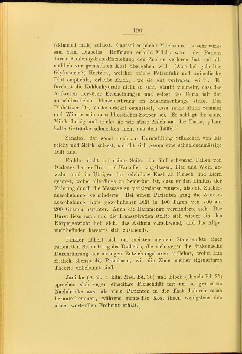 (skimmed milk) zulässt. Cantani empfiehlt Milchsäure als sehr wirk- sam beim Diabetes. Hoffmann erlaubt Milch, wenn der Patient durch Kohlenhydrate-Entziehung den Zucker verloren hat und all- mählich zur gemischten Kost übergehen will. (Also bei geheilter Grlykosurie ?) Hertzka, welcher reiche Fettzufuhr und animalische Biät empfiehlt, erlaubt Milch, „wo sie gut vertragen wird. Er fürchtet die Kohlenhydrate nicht so sehr, glaubt vielmehr, dass das Auftreten nervöser Erscheinungen und selbst des Coma mit der ausschliesslichen Fleischnahrung im Zusammenhange stehe. Der Diabetiker Dr. Vocke erklärt ostensibel, dass saure Milch Sommer und Winter sein ausschliessliches Souper sei. Er schlägt die saure Milch flüssig und trinkt sie wie süsse Milch aus der Tasse, „denn kalte Gretränke schmecken nicht aus dem Löffel. Senator, der sonst noch zur Durststillung Stückchen von Eis reicht und Milch zulässt, spricht sich gegen eine schablonenmässige Diät aas. Finkler hteht auf seiner Seite. In fünf schweren Fällen von Diabetes hat er Brot und Kartoffeln zugelassen, Bier und Wein ge- währt und im Übrigen für reichliche Kost an Fleisch und Eiern gesorgt, wobei allerdings zu bemerken ist, dass er den Einfluss der Nahrung durch die Massage zu paralysieren wusste, also die Zucker- ausscheidung verminderte. Bei einem Patienten ging die Zucker- ausscheidung trotz gewöhnlicher Diät in 100 Tagen von 700 auf 200 Gramm herunter. Auch die Harnmenge verminderte sich. Der Durst liess nach und die Transspiration stellte sich wieder ein, das Körpergewicht hob sich, das Asthma verschwand, und das Allge- meinbefinden besserte sich zusehends. Finkler nähert sich am meisten meinem Standpunkte einer rationellen Behandlung des Diabetes, die sich gegen die drakonische Durchführung der strengen Entziehungskuren auflehnt, wobei ihm freilich ebenso die Prämissen, wde die Ziele meiner eigenartigen Theorie unbekannt sind. Jänicke (Arch. f. klin. Med. Bd. 30) und Block (ebenda Bd. 25) sprechen sich gegen einseitige Fleischdiät mit um so grösserem Nachdrucke aus, als viele Patienten in der That dadurch rasch herunterkommen, während gemischte Kost ihnen wenigstens den alten, wertvollen Frohmut erhält.