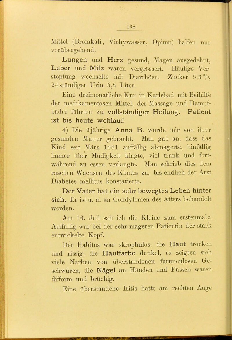 Mittel (Bromkali, Vicliywasser, Opium) halfen nur vorüLergehicnd. Lungen und Herz gesund, Magen ausgedehnt, Leber und Milz waren vergrössert. Häufige Ver- stopfung wechselte mit Diarrhöen. Zucker 5,3 24 stündiger Urin 5,8 Liter. Eine di-eimonatliche Kur in Karlsbad mit Beihilfe der medikamentösen Mittel, der Massage und Dampf- bäder führten zu vollständiger Heilung. Patient ist bis heute wohlauf. 4) Die 9jährige Anna B. wurde mir von ihrer gesunden Mutter gebracht. Man gab an, dass das Kind seit März 1881 auffällig abmagerte, hinfällig immer über Müdigkeit klagte, viel trank und fort- wähi'end zu essen verlangte. Man schrieb dies dem raschen Wachsen des Kindes zu, bis endlich der Ai-zt Diabetes meUitus konstatierte. Der Vater hat ein sehr bewegtes Leben hinter sich. Er ist u. a. an Condylomen des Afters behandelt worden. Am 16. Juli sah ich die Kleine zum erstenmale. Auffällig war bei der sehr mageren Patientin der stark entwickelte Kopf. Der Habitus war skrophulös, die Haut trocken und rissig, die Hautfarbe dunkel, es zeigten sich viele Narben von überstandenen furunculosen Ge- schwüren, die Nägel an Händen und Füssen waren difform und brüchig. Eine üb erstandene Iritis hatte am rechten Auge