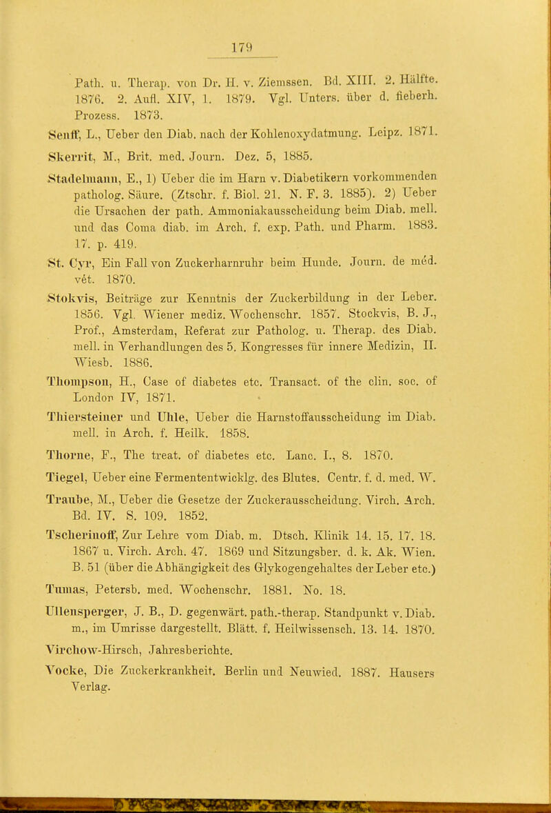 Path. u. Therap. von Dr. H. v. Ziemssen. Bd. XIII. 2. Hälfte. 1876. 2. Aufl. XIV, 1. 1879. Vgl. Unters, über d. fieberli. Prozess. 1873. Senff, L., Ueber den Diab. nacli der Kohlenoxydatmung. Leipz. 1871. Skerrit, M., Brit. med. Journ. Dez. 5, 1885. Stadelmanu, E., 1) Ueber die im Harn v. Diabetikern vorkommenden patholog. Säure. (Ztsclir. f. Biel. 21. N. F. 3. 1885). 2) Ueber die Ursachen der path. Ammoniakausscheidung beim Diab. mell. und das Coma diab. im Arch. f. exp. Path. und Pharm. 1883. 17. p. 419. St. Cyr, Ein Fall von Zuckerharnruhr beim Hunde. Journ. de med. vet. 1870. StokAis, Beiträge zur Kenntnis der Zuckerbildung in der Leber. 1856. Vgl. Wiener mediz. Wochenschr. 1857. Stockvis, B. J., Prof., Amsterdam, Referat zur Patholog. u. Therap. des Diab. mell. in Verhandlungen des 5. Kongresses für innere Medizin, II. Wiesb. 1886. Thompsou, H., Case of diabetes etc. Transact. of the clin. soc. of London IV, 1871. Tliiei'steinei' und Uhle, Ueber die Harnstoffausscheidung im Diab. mell. in Arch. f. Heilk. 1858. Tliorne, F., The treat. of diabetes etc. Lanc. I., 8. 1870. Tiegel, Ueber eine Fermententwicklg. des Blutes. Centr. f. d. med. W. Traube, M., Ueber die Gresetze der Zuckerausscheidung. Virch. Arch, Bd. IV. S. 109. 1852. Tscheriiioff, Zur Lehre vom Diab. m. Dtsch. Klinik 14. 15. 17. 18. 1867 u. Virch. Arch. 47. 1869 und Sitzungsber. d. k. Ak. Wien. B, 51 (über die Abhängigkeit des Glykogengehaltes der Leber etc.) Tuiiias, Petersb. med. Wochenschr. 1881. No. 18. Ullenspei'ger, J. B., D. gegenwärt, path.-therap. Standpunkt v. Diab. m., im Umrisse dargestellt. Blatt, f. Heilwissensch. 13. 14. 1870. Vii'cliow-Hirsch, Jahresberichte. Vocke, Die Zuckerkrankheit. Berlin und Neuwied. 1887. Hausers Verlag.