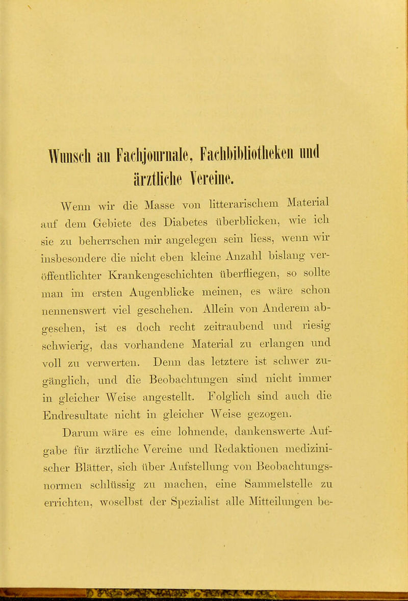 Wunsch au Fadijournale, FaclibiWiotliekcu und ärztliche Vereme. Wenn wir die Masse von litterariscliem Material auf dem Gebiete des Diabetes überblicken, wie ich sie zu belierrsclien mir angelegen sein Hess, wenn wu' insbesondere die nicht eben kleine Anzahl bislang ver- üffenthchter Krankengeschichten überfliegen, so soUte man um ersten Angenbhcke meinen, es wäre schon nennenswert viel geschehen. Allein von Anderem ab- o-esehen, ist es doch recht zeitraubend und riesig schwierig, das vorhandene Material zu erlangen und voll zu verwerten. Denn das letztere ist schwer zu- gänglich, und die Beobachtungen sind nicht immer in gleicher Weise angestellt. Folglich sind auch die Endresultate nicht in gleicher Weise gezogen. Darum wäre es eine lohnende, dankenswerte Aut- e-abe für ärztliche Vereine und Redaktionen medizini- scher Blätter, sich über Aufstellung von Beobachtungs- normen schlüssig zu machen, eine Sammelstelle zu errichten, woselljst der Spezialist alle Mitteilungen be-