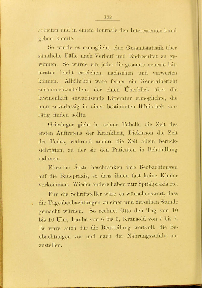 ;irl)eitcn und iu einem Journale den Interessenten kund geben könnte. So würde es er]n()glicht, eine Gesanitstatistik über sämtliche Fälle nacb Verlauf und Endresultat zu ge- winnen. So würde ein jeder die gesamte neueste Lit- teratur leiclit erreiclien, nacliselien und verwerten können. Alljäln-licli wäre ferner ein Generalbericht zusammenzustellen, der einen Überblick über die lamnenbaft anwachsende Litteratur ermöglichte, die man zuverlässig in einer bestimmten Bibliothek vor- rätig finden sollte. Griesinger giebt in seiner Tabelle die Zeit des ersten Auftretens der Krankheit, Dickinson die Zeit des Todes, während andere die Zeit allein berück- sichtigten, zu der sie den Patienten in Behandlung nahmen. Einzelne Ärzte beschränken ihre Beobachtungen auf die Badepraxis, so dass ihnen fast keine Kinder vorkommen. Wieder andere haben nur Spitalpraxis etc. Für die Schriftsteller wäre es wünschenswert, dass die Tagesbeobachtungen zu einer und derselben Stimde gemacht wüi'den. So rechnet Otto den Tag von 10 bis 10 Ulu-, Laube von 6 bis 6, Krausold von 7 bis 7. Es wäre auch für die Beurteilung wertvoll, die Be- obachtungen vor und nach der Nahrungszufuhr an- zustellen.