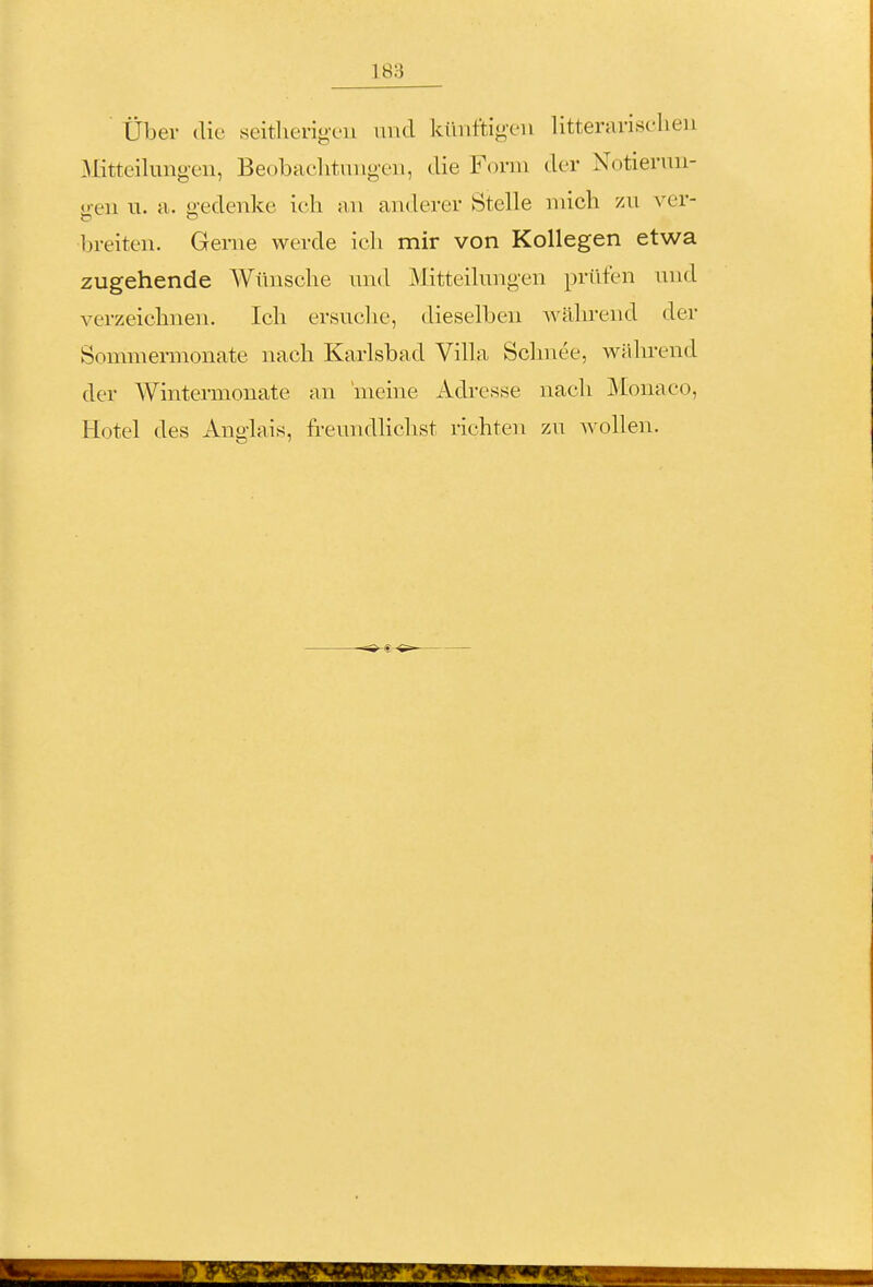 Über die seitherigen und künftigen litterarisclieu Mitteilungen, Beobaclitungen, die Form der Notierun- gen u. a. gedenke ich an anderer Stelle mich zu ver- breiten. Gerne werde ich mir von Kollegen etwa zugehende Wünsche und Mitteilungen prüfen und verzeichnen. Ich ersuche, dieselben ^vährend der Sommennonate nach Karlsbad Villa Schnee, während der Wintermonate an 'meine Adresse nach Monaco, Hotel des Anglais, freundhchst richten zu wollen.