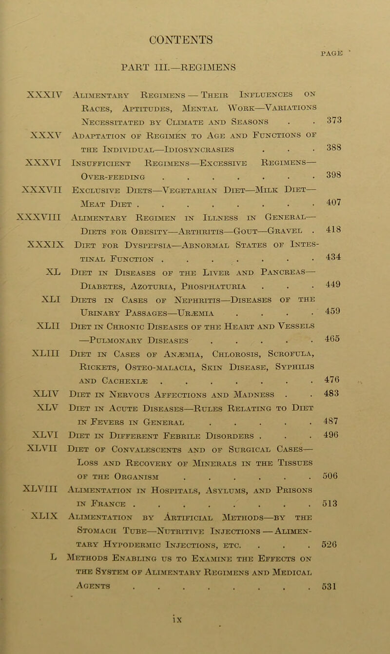 xxxiv xxxv xxxvi XXXVII XXXVIII XXXIX XL XLI XLII XLIII XLIV XLV XLVI XL VII XL VIII XLIX L PART III.—REGIMENS Alimentary Regimens — Their Influences on Races, Aptitudes, Mental Work—Variations Necessitated by Climate and Seasons Adaptation of Regimen to Age and Functions of the Individual—Idiosyncrasies Insufficient Regimens—Excessive Regimens— Over-feeding ....... Exclusive Diets—Vegetarian Diet—Milk Diet— Meat Diet ........ Alimentary Regimen in Illness in General— Diets for Obesity—Arthritis—Gout—Gravel . Diet for Dyspepsia—Abnormal States of Intes- tinal Function Diet in Diseases of the Liver and Pancreas— Diabetes, Azoturia, Phosphaturia Diets in Cases of Nephritis—Diseases of the Urinary Passages—Uraemia . Diet in Chronic Diseases of the Heart and Vessels —Pulmonary Diseases . Diet in Cases of Anaemia, Chlorosis, Scrofula, Rickets, Osteo-malacla, Skin Disease, Syphilis and Cachexle ....... Diet in Nervous Affections and Madness . Diet in Acute Diseases—Rules Relating to Diet in Fevers in General ..... Diet in Different Febrile Disorders . Diet of Convalescents and of Surgical Cases— Loss .and Recovery of Minerals in the Tissues of the Organism ...... Alimentation in Hospitals, Asylums, and Prisons in France ........ Alimentation by Artificial Methods—by the Stomach Tube—Nutritive Injections — Alimen- tary Hypodermic Injections, etc. Methods Enabling us to Examine the Effects on the System of Alimentary Regimens and Medical Agents ........ PAGE 373 388 398 407 418 434 449 459 465 476 483 487 496 506 513 526 531