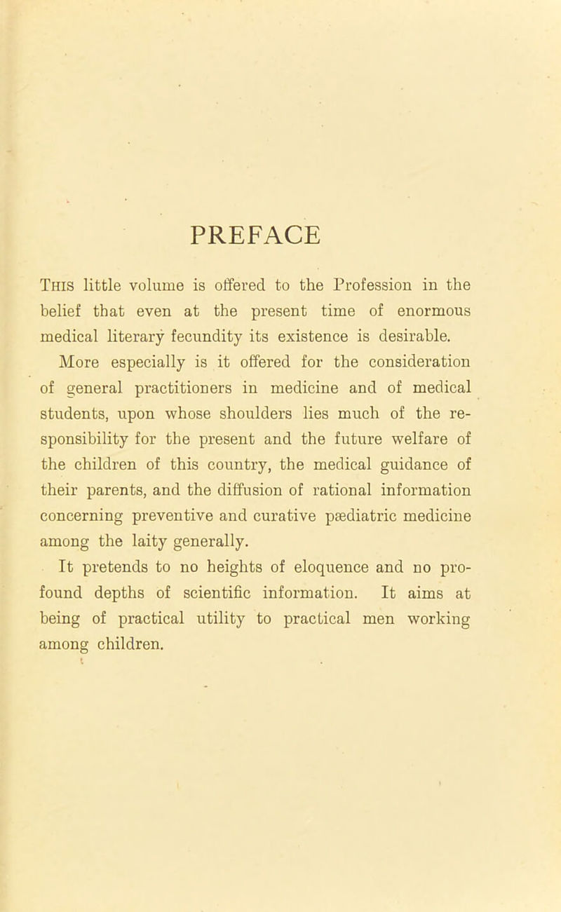 PREFACE This little volume is offered to the Profession in the belief that even at the present time of enormous medical literary fecundity its existence is desirable. More especially is it offered for the consideration of general practitioners in medicine and of medical students, upon whose shoulders lies much of the re- sponsibility for the present and the future welfare of the children of this country, the medical guidance of their parents, and the diffusion of rational information concerning preventive and curative paediatric medicine among the laity generally. It pretends to no heights of eloquence and no pro- found depths of scientific information. It aims at being of practical utility to practical men working among children.