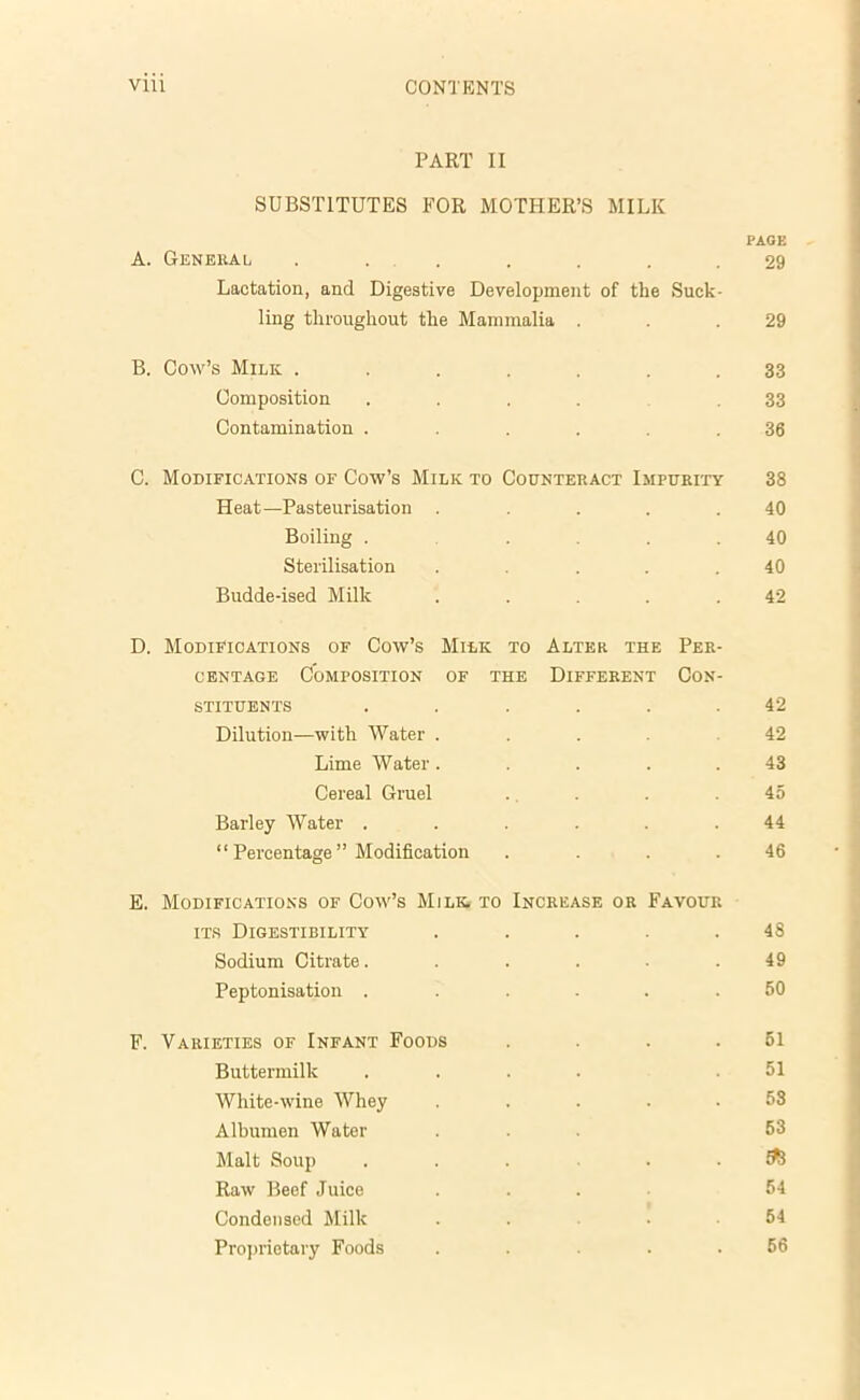PART II SUBSTITUTES FOR MOTHER’S MILK PAGE A. General ....... 29 Lactation, and Digestive Development of the Suck- ling throughout the Mammalia . . .29 B. Cow’s Milk ....... 33 Composition ..... 33 Contamination ...... 36 C. Modifications of Cow’s Milk to Counteract Impurity 38 Heat—Pasteurisation . .... 40 Boiling .... 40 Sterilisation ..... 40 Budde-ised Milk . . . .42 D. Modifications of Cow’s Milk to Alter the Per- centage Composition of the Different Con- stituents . . . . . .42 Dilution—with Water .... 42 Lime Water ..... 43 Cereal Gruel . . . .45 Barley Water ...... 44 “ Percentage ” Modification . . . .46 E. Modifications of Cow’s Milk, to Increase or Favour its Digestibility ..... 48 Sodium Citrate. . . . . .49 Peptonisation ...... 50 F. Varieties of Infant Foods . . . .51 Buttermilk .... .51 White-wine Whey ..... 53 Albumen Water ... 53 Malt Soup ^ Raw Beef Juice ... 54 Condensed Milk .... 54 Proprietary Foods . . . . .56