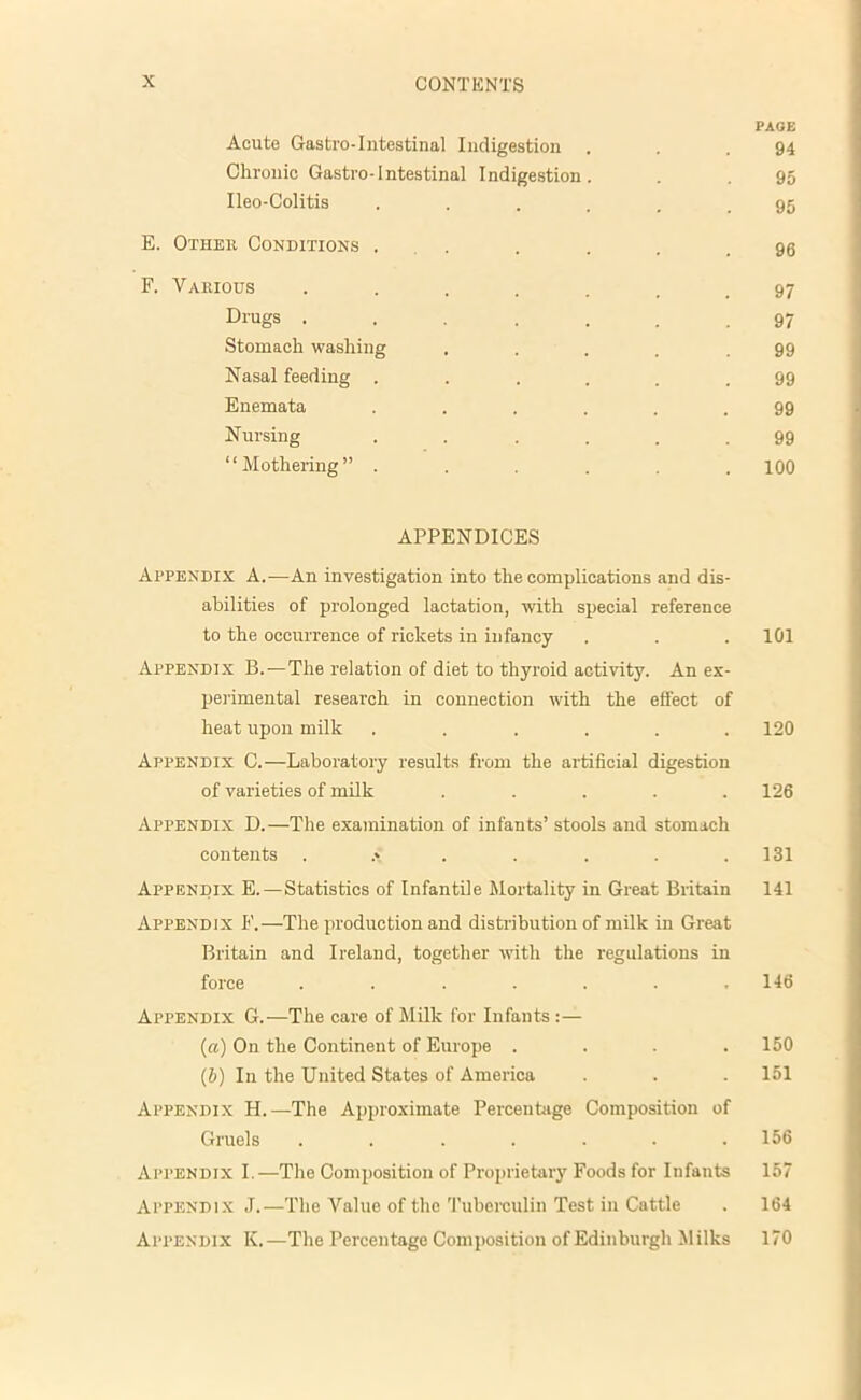 PAGE Acute Gastro-Intestinal Indigestion . . .94 Chronic Gastro-Intestinal Indigestion. . . 95 Ileo-Colitis ...... 95 E. Other Conditions . . . . .96 F. Various ....... 97 Dl'ugs ....... 97 Stomach washing ..... 99 Nasal feeding ...... 99 Enemata ...... 99 Nursing ...... 99 “Mothering” ...... 100 APPENDICES Appendix A.—An investigation into the complications and dis- abilities of prolonged lactation, with special reference to the occurrence of rickets in infancy . . . 101 Appendix B.—The relation of diet to thyroid activity. An ex- perimental research in connection with the effect of heat upon milk . . . . . .120 Appendix C.—Laboratory results from the artificial digestion of varieties of milk ..... 126 Appendix D.—The examination of infants’ stools and stomach contents . .» . . . . .131 Appendix E. — Statistics of Infantile Mortality in Great Britain 141 Appendix F.—The production and distribution of milk in Great Britain and Ireland, together with the regulations in force ....... 146 Appendix G.—The care of Milk for Infants :— (a) On the Continent of Europe .... 150 (5) In the United States of America . . 151 Appendix H.—The Approximate Percentage Composition of Gruels . . . . . . .156 Appendix I.—The Composition of Proprietary Foods for Infants 157 Appendix J.—The Value of the Tuberculin Test in Cattle . 164 Appendix K.—The Percentage Composition of Edinburgh Milks 170