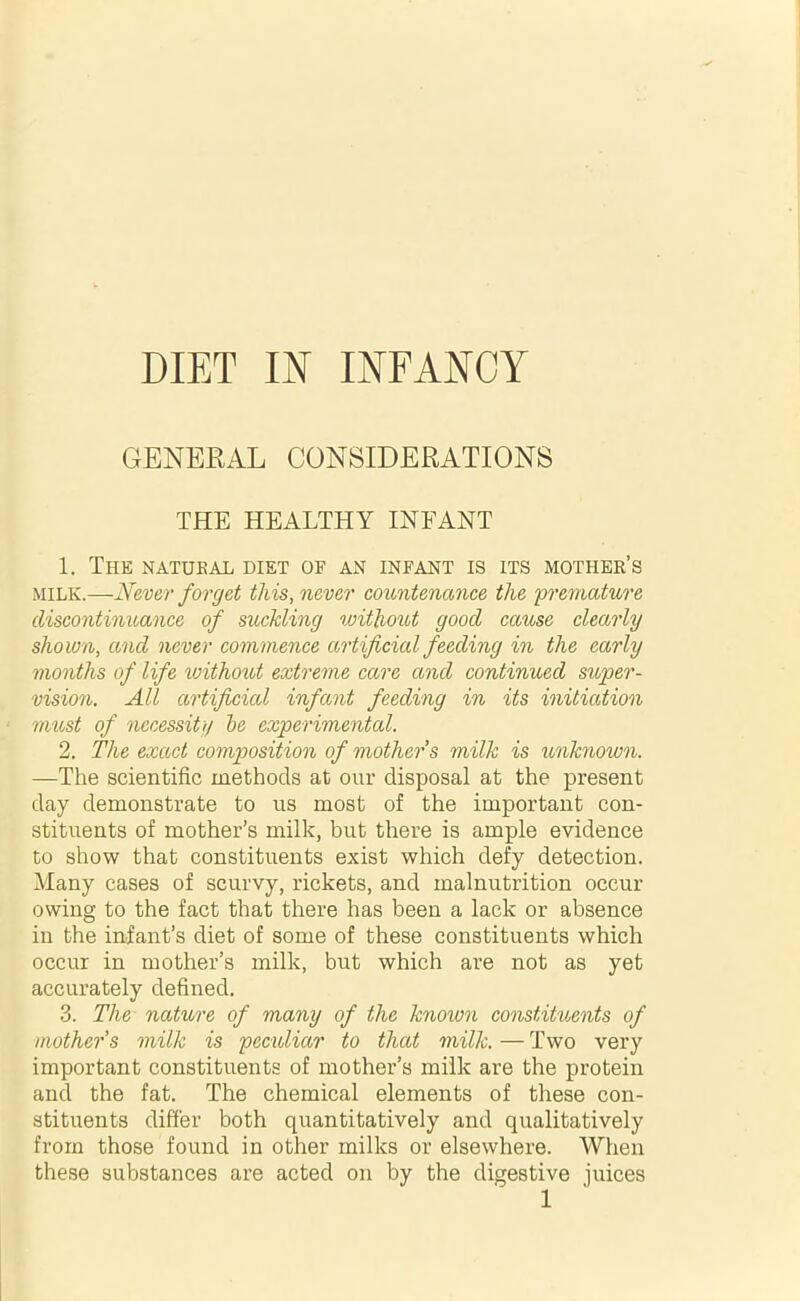 DIET IN INFANCY GENERAL CONSIDERATIONS THE HEALTHY INFANT 1. The natural diet of an infant is its mother’s milk.—Never forget this, never countenance the premature discontinuance of suckling without good cause clearly shown, and never commence artificial feeding in the early months of life without extreme care and continued super- vision. All artificial infant feeding in its initiation must of necessity he experimental. 2. The exact composition of mother s milk is unknown. —The scientific methods at our disposal at the present day demonstrate to us most of the important con- stituents of mother’s milk, but there is ample evidence to show that constituents exist which defy detection. Many cases of scurvy, rickets, and malnutrition occur owing to the fact that there has been a lack or absence in the infant’s diet of some of these constituents which occur in mother’s milk, but which are not as yet accurately defined. 3. The nature of many of the knoion constituents of mother’s milk is peculiar to that milk.—Two very important constituents of mother’s milk are the protein and the fat. The chemical elements of these con- stituents differ both quantitatively and qualitatively from those found in other milks or elsewhere. When these substances are acted on by the digestive juices