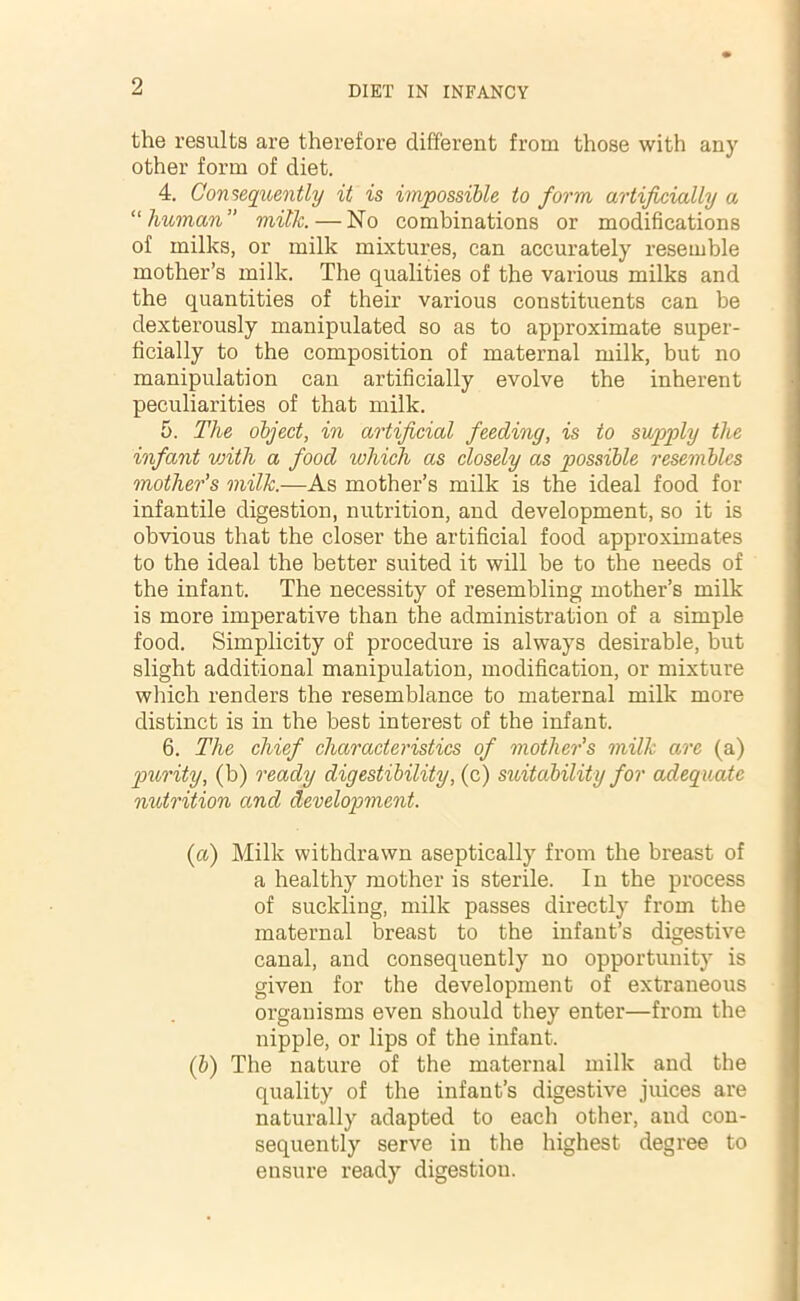 the results are therefore different from those with any other form of diet. 4. Consequently it is impossible to form artificially a “human” milk.—No combinations or modifications of milks, or milk mixtures, can accurately resemble mother’s milk. The qualities of the various milks and the quantities of their various constituents can be dexterously manipulated so as to approximate super- ficially to the composition of maternal milk, but no manipulation can artificially evolve the inherent peculiarities of that milk. 5. The object, in artificial feeding, is to supply the infant with a food which as closely as possible resembles mother's milk.—As mother’s milk is the ideal food for infantile digestion, nutrition, and development, so it is obvious that the closer the artificial food approximates to the ideal the better suited it will be to the needs of the infant. The necessity of resembling mother’s milk is more imperative than the administration of a simple food. Simplicity of procedure is always desirable, but slight additional manipulation, modification, or mixture which renders the resemblance to maternal milk more distinct is in the best interest of the infant. 6. The chief characteristics of mother's milk are (a) purity, (b) ready digestibility, (c) suitability for adequate nutrition and development. (a) Milk withdrawn aseptically from the breast of a healthy mother is sterile. In the process of suckling, milk passes directly from the maternal breast to the infant’s digestive canal, and consequently no opportunity is given for the development of extraneous organisms even should they enter—from the nipple, or lips of the infant. (b) The nature of the maternal milk and the quality of the infant’s digestive juices are naturally adapted to each other, and con- sequently serve in the highest degree to ensure ready digestion.