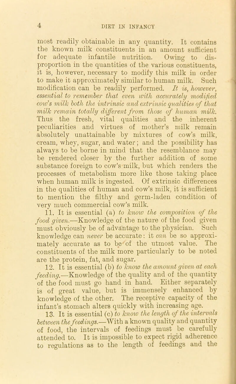 most readily obtainable in any quantity. It contains the known milk constituents in an amount sufficient for adequate infantile nutrition. Owing to dis- proportion in the quantities of the various constituents, it is, however, necessary to modify this milk in order to make it approximately similar to human milk. Such modification can be readily performed. It is, hovjever, essential to remember that even with accurately modified cow's milk both the intrinsic and extrinsic qualities of that milk remain totally different from those of human milk. Thus the fresh, vital qualities and the inherent peculiarities and virtues of mother’s milk remain absolutely unattainable by mixtures of cow’s milk, cream, whey, sugar, and water; and the possibility has always to be borne in mind that the resemblance may be rendered closer by the further addition of some substance foreign to cow’s milk, but which renders the processes of metabolism more like those taking place when human milk is ingested. Of extrinsic differences in the qualities of human and cow’s milk, it is sufficient to mention the filthy and germ-laden condition of very much commercial cow’s milk. 11. It is essential (a) to know the composition of the food given.—Knowledge of the nature of the food given must obviously be of advantage to the physician. Such knowledge can never be accurate: it can be so approxi- mately accurate as to be of the utmost value. The constituents of the milk more particularly to be noted are the protein, fat, and sugar. 12. It is essential (b) to know the amount given at each feeding.—Knowledge of the quality and of the quantity of the food must go hand in hand. Either separately is of great value, but is immensely enhanced by knowledge of the other. The receptive capacity of the infant’s stomach alters quickly with increasing age. 13. It is essential (c) to know the length of the intervals between the feedings.—With a known quality and quantity of food, the intervals of feedings must be carefully attended to. It is impossible to expect rigid adherence to regulations as to the length of feedings and the