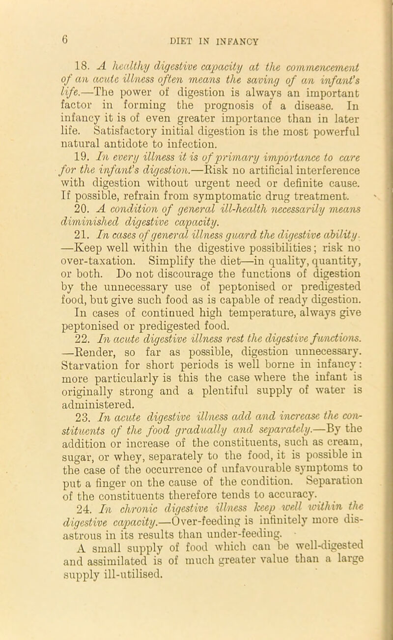 18. A healthy digestive capacity at the commencement of an acute illness often means the saving of an infant’s life.—The power of digestion is always an important factor in forming the prognosis of a disease. In infancy it is of even greater importance than in later life. Satisfactory initial digestion is the most powerful natural antidote to infection. 19. In every illness it is of primary importance to care for the infant’s digestion.—Risk no artificial interference with digestion without urgent need or definite cause. If possible, refrain from symptomatic drug treatment. 20. A condition of general ill-health necessarily means diminished digestive capacity. 21. In cases of general illness guard the digestive ability. —Keep well within the digestive possibilities; risk no over-taxation. Simplify the diet—in quality, quantity, or both. Do not discourage the functions of digestion by the unnecessary use of peptonised or predigested food, but give such food as is capable of ready digestion. In cases of continued high temperature, always give peptonised or predigested food. 22. In acute digestive illness rest the digestive functions. —Render, so far as possible, digestion unnecessary. Starvation for short periods is well borne in infancy: more particularly is this the case where the infant is originally strong and a plentiful supply of water is administered. 23. In acute digestive illness add and increase the con- stituents of the food gradually and separately.—By the addition or increase of the constituents, such as cream, sugar, or whey, separately to the food, it is possible in the case of the occurrence of unfavourable symptoms to put a finger on the cause of the condition. Separation of the constituents therefore tends to accuracy. 24. In chronic digestive illness keep well within the digestive capacity.—Over-feeding is infinitely more dis- astrous in its results than under-feeding. A small supply of food which can be well-digested and assimilated is of much greater value than a large supply ill-utilised.