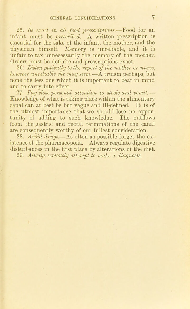 25. Be exact in all food prescriptions.—Food for an infant must be prescribed. A written prescription is essential for the sake of the infant, the mother, and the physician himself. Memory is unreliable, and it is unfair to tax unnecessarily the memory of the mother. Orders must be definite and prescriptions exact. 26. Listen patiently to the report of the mother or nurse, however unreliable she may seem.—A truism perhaps, but none the less one which it is important to bear in mind and to carry into effect. 27. Pay close personal attention to stools and vomit.— Knowledge of what is taking place within the alimentary canal can at best be but vague and ill-defined. It is of the utmost importance that we should lose no oppor- tunity of adding to such knowledge. The outflows from the gastric and rectal terminations of the canal are consequently worthy of our fullest consideration. 28. Avoid drugs.—As often as possible forget the ex- istence of the pharmacopoeia. Always regulate digestive disturbances in the first place by alterations of the diet. 29. Always seriously attempt to make a diagnosis.