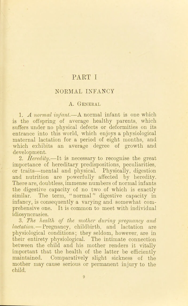 PART I NORMAL INFANCY A. General 1. A normal infant.—A normal infant is one which is the offspring of average healthy parents, which suffers under no physical defects or deformities on its entrance into this world, which enjoys a physiological maternal lactation for a period of eight months, and which exhibits an average degree of growth and development. 2. Heredity.—It is necessary to recognise the great importance of hereditary predispositions, peculiarities, or traits—mental and physical. Physically, digestion and nutrition are powerfully affected by heredity. There are, doubtless, immense numbers of normal infants the digestive capacity of no two of which is exactly similar. The term, “ normal ” digestive capacity in infancy, is consequently a varying and somewhat com- prehensive one. It is common to meet with individual idiosyncrasies. 3. The health of the mother during pregnancy and lactation. — Pregnancy, childbirth, and lactation are physiological conditions; they seldom, however, are in their entirety physiological. The intimate connection between the child and his mother renders it vitally important that the health of the latter be efficiently maintained. Comparatively slight sickness of the mother may cause serious or permanent injury to the child.