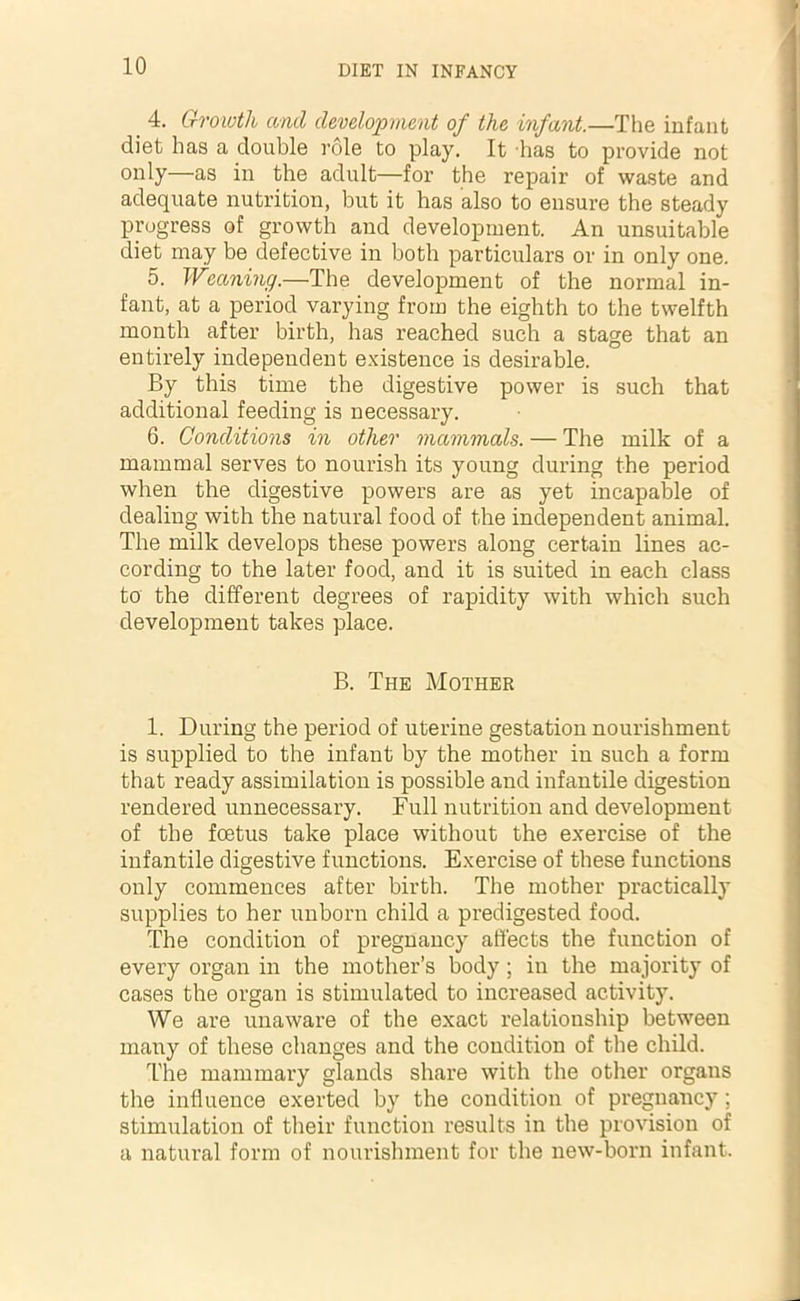 4. Growth and development of the infant.—The infant diet has a double role to play. It has to provide not only—as in the adult—for the repair of waste and adequate nutrition, but it has also to ensure the steady progress of growth and development. An unsuitable diet may be defective in both particulars or in only one. 5. Weaning.—The development of the normal in- fant, at a period varying from the eighth to the twelfth month after birth, has reached such a stage that an entirely independent existence is desirable. By this time the digestive power is such that additional feeding is necessary. 6. Conditions in other mammals. — The milk of a mammal serves to nourish its young during the period when the digestive powers are as yet incapable of dealing with the natural food of the independent animal. The milk develops these powers along certain lines ac- cording to the later food, and it is suited in each class to the different degrees of rapidity with which such development takes place. B. The Mother 1. During the period of uterine gestation nourishment is supplied to the infant by the mother in such a form that ready assimilation is possible and infantile digestion rendered unnecessary. Full nutrition and development of the foetus take place without the exercise of the infantile digestive functions. Exercise of these functions only commences after birth. The mother practically supplies to her unborn child a predigested food. The condition of pregnancy affects the function of every organ in the mother’s body; in the majority of cases the organ is stimulated to increased activity. We are unaware of the exact relationship between many of these changes and the condition of the child. The mammary glands share with the other organs the influence exerted by the condition of pregnancy; stimulation of their function results in the provision of a natural form of nourishment for the new-born infant.