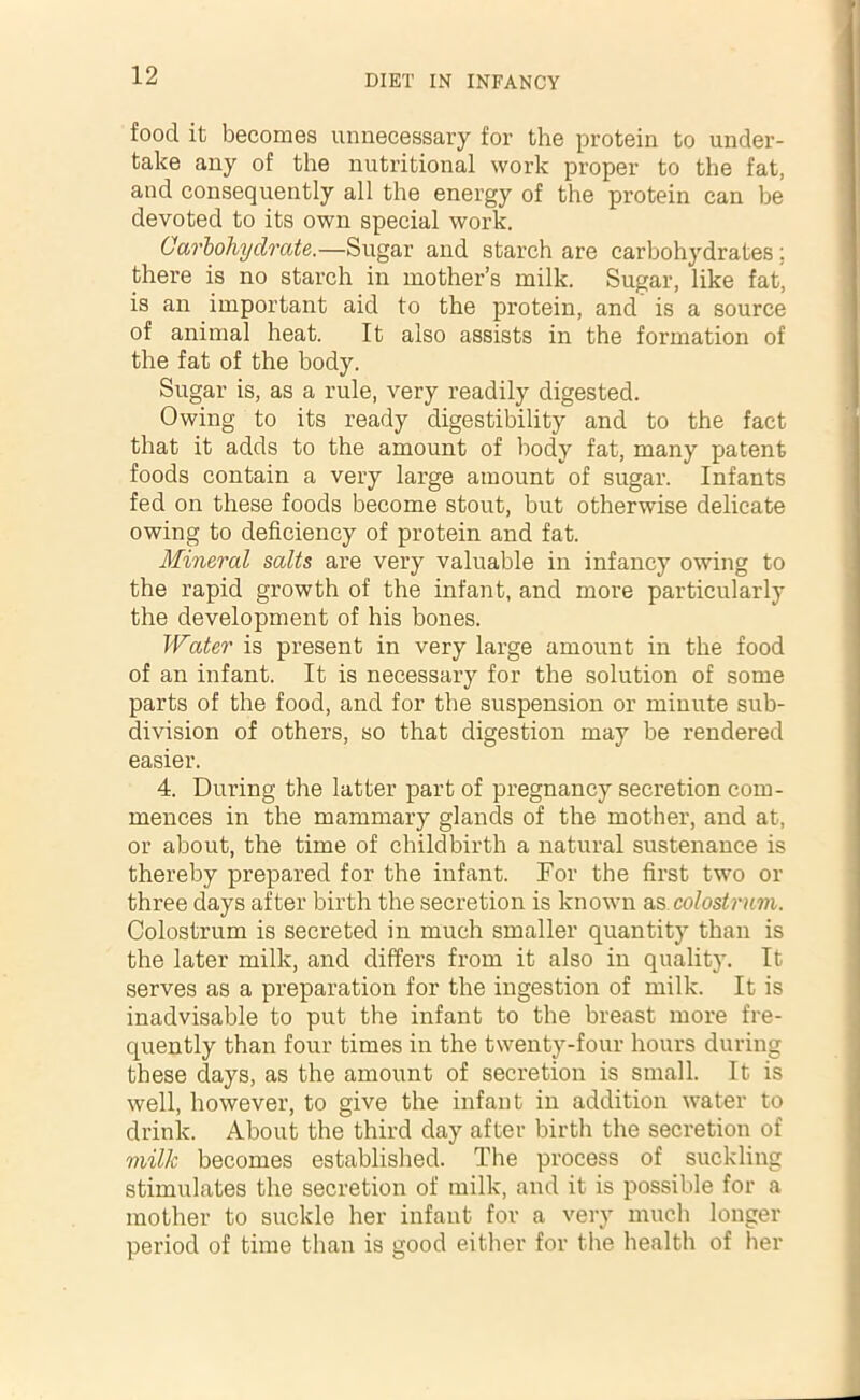 food it becomes unnecessary for the protein to under- take any of the nutritional work proper to the fat, and consequently all the energy of the protein can be devoted to its own special work. Carbohydrate.—Sugar and starch are carbohydrates; there is no starch in mother’s milk. Sugar, like fat, is an important aid to the protein, and is a source of animal heat. It also assists in the formation of the fat of the body. Sugar is, as a rule, very readily digested. Owing to its ready digestibility and to the fact that it adds to the amount of body fat, many patent foods contain a very large amount of sugar. Infants fed on these foods become stout, but otherwise delicate owing to deficiency of protein and fat. Mineral salts are very valuable in infancy owing to the rapid growth of the infant, and more particularly the development of his bones. Water is present in very large amount in the food of an infant. It is necessary for the solution of some parts of the food, and for the suspension or minute sub- division of others, so that digestion may be rendered easier. 4. During the latter part of pregnancy secretion com- mences in the mammary glands of the mother, and at, or about, the time of childbirth a natural sustenance is thereby prepared for the infant. For the first two or three days after birth the secretion is known as colostrum. Colostrum is secreted in much smaller quantity than is the later milk, and differs from it also in quality. It serves as a preparation for the ingestion of milk. It is inadvisable to put the infant to the breast more fre- quently than four times in the twenty-four hours during these days, as the amount of secretion is small. It is well, however, to give the infant in addition water to drink. About the third day after birth the secretion of milk becomes established. The process of suckling stimulates the secretion of milk, and it is possible for a mother to suckle her infant for a very much longer period of time than is good either for the health of her