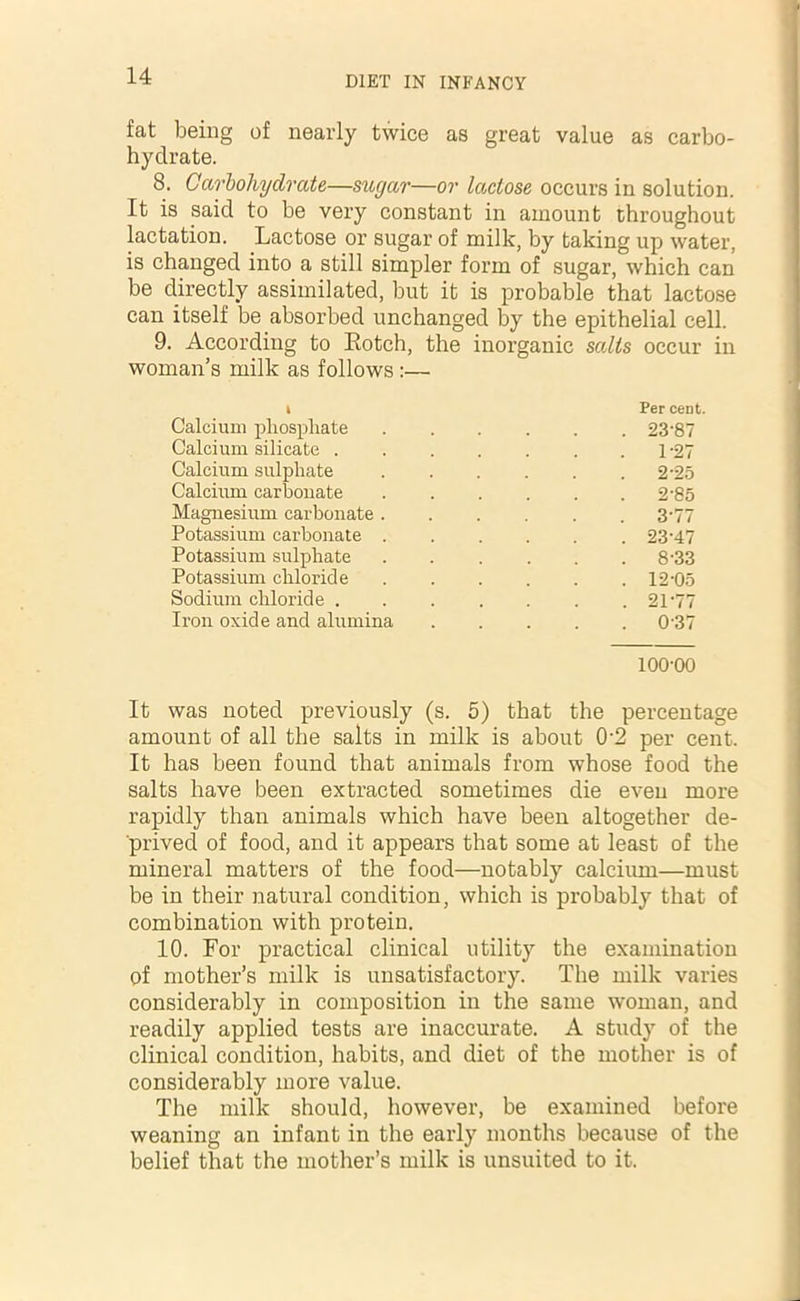 fat being of nearly twice as great value as carbo- hydrate. 8. Carbohydrate—sugar—or lactose occurs in solution. It is said to be very constant in amount throughout lactation. Lactose or sugar of milk, by taking up water, is changed into a still simpler form of sugar, which can be directly assimilated, but it is probable that lactose can itself be absorbed unchanged by the epithelial cell. 9. According to Rotch, the inorganic salts occur in woman’s milk as follows :— k Per cent. Calcium phosphate .... . 23-87 Calcium silicate . 1 -27 Calcium sulphate .... . 2-25 Calcium carbonate . 2-85 Magnesium carbonate . 3*77 Potassium carbonate . . 23-47 Potassium sulphate .... . 8-33 Potassium chloride . 12-05 Sodium chloride . . 21-77 Iron oxide and alumina . 037 100-00 It was noted previously (s. 5) that the percentage amount of all the salts in milk is about 0‘2 per cent. It has been found that animals from whose food the salts have been extracted sometimes die even more rapidly than animals which have been altogether de- prived of food, and it appears that some at least of the mineral matters of the food—notably calcium—must be in their natural condition, which is probably that of combination with protein. 10. For practical clinical utility the examination of mother’s milk is unsatisfactory. The milk varies considerably in composition in the same woman, and readily applied tests are inaccurate. A study of the clinical condition, habits, and diet of the mother is of considerably more value. The milk should, however, be examined before weaning an infant in the early months because of the belief that the mother’s milk is unsuited to it.