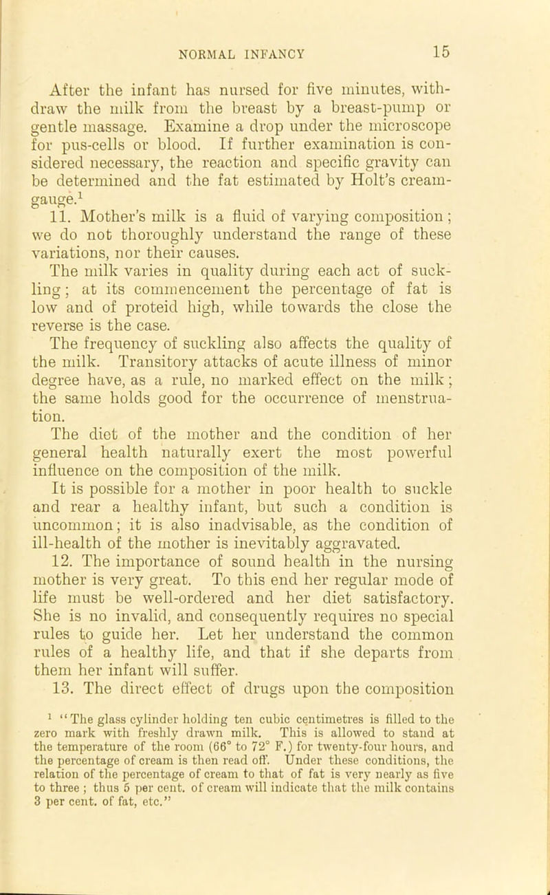 After the infant has nursed for five minutes, with- draw the milk from the breast by a breast-pump or gentle massage. Examine a drop under the microscope for pus-cells or blood. If further examination is con- sidered necessary, the reaction and specific gravity can be determined and the fat estimated by Holt’s cream- gauge.1 * 3 11. Mother’s milk is a fluid of varying composition; we do not thoroughly understand the range of these variations, nor their causes. The milk varies in quality during each act of suck- ling; at its commencement the percentage of fat is low and of proteid high, while towards the close the reverse is the case. The frequency of suckling also affects the quality of the milk. Transitory attacks of acute illness of minor degree have, as a rule, no marked effect on the milk; the same holds good for the occurrence of menstrua- tion. The diet of the mother and the condition of her general health naturally exert the most powerful influence on the composition of the milk. It is possible for a mother in poor health to suckle and rear a healthy infant, but such a condition is uncommon; it is also inadvisable, as the condition of ill-health of the mother is inevitably aggravated. 12. The importance of sound health in the nursing mother is very great. To this end her regular mode of life must be well-ordered and her diet satisfactory. She is no invalid, and consequently requires no special rules to guide her. Let her understand the common rules of a healthy life, and that if she departs from them her infant will suffer. 13. The direct effect of drugs upon the composition 1 “ The glass cylinder holding ten cubic centimetres is filled to the zero mark with freshly drawn milk. This is allowed to stand at the temperature of the room (66° to 72° F.) for twenty-four hours, and the percentage of cream is then read ofi'. Under these conditions, the relation of the percentage of cream to that of fat is very nearly as five to three ; thus 6 per cent, of cream will indicate that the milk contains 3 per cent, of fat, etc.”