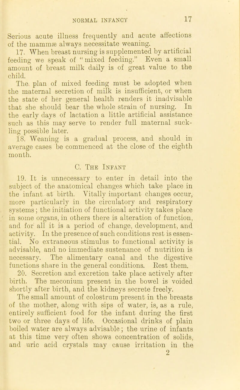 Serious acute illness frequently and acute affections of the mammas always necessitate weaning. 17. When breast nursing is supplemented by artificial feeding we speak of “ mixed feeding.” Even a small amount of breast milk daily is of great value to the child. The plan of mixed feeding must be adopted when the maternal secretion of milk is insufficient, or when the state of her general health renders it inadvisable that she should bear the whole strain of nursing. In the early days of lactation a little artificial assistance such as this may serve to render full maternal suck- ling possible later. 18. Weaning is a gradual process, and should in average cases be commenced at the close of the eighth month. C. The Infant 19. It is unnecessary to enter in detail into the subject of the anatomical changes which take place in the infant at birth. Vitally important changes occur, more particularly in the circulatory and respiratory systems ; the initiation of functional activity takes place in some organs, in others there is alteration of function, and for all it is a period of change, development, and activity. In the presence of such conditions rest is essen- tial. No extraneous stimulus to functional activity is advisable, and no immediate sustenance of nutrition is necessary. The alimentary canal and the digestive functions share in the general conditions. Rest them. 20. Secretion and excretion take place actively after birth. The meconium present in the bowel is voided shortly after birth, and the kidneys secrete freely. The small amount of colostrum present in the breasts of the mother, along with sips of water, is, as a rule, entirely sufficient food for the infant during the first two or three days of life. Occasional drinks of plain boiled water are always advisable; the urine of infants at this time very often shows concentration of solids, and uric acid crystals may cause irritation in the 2