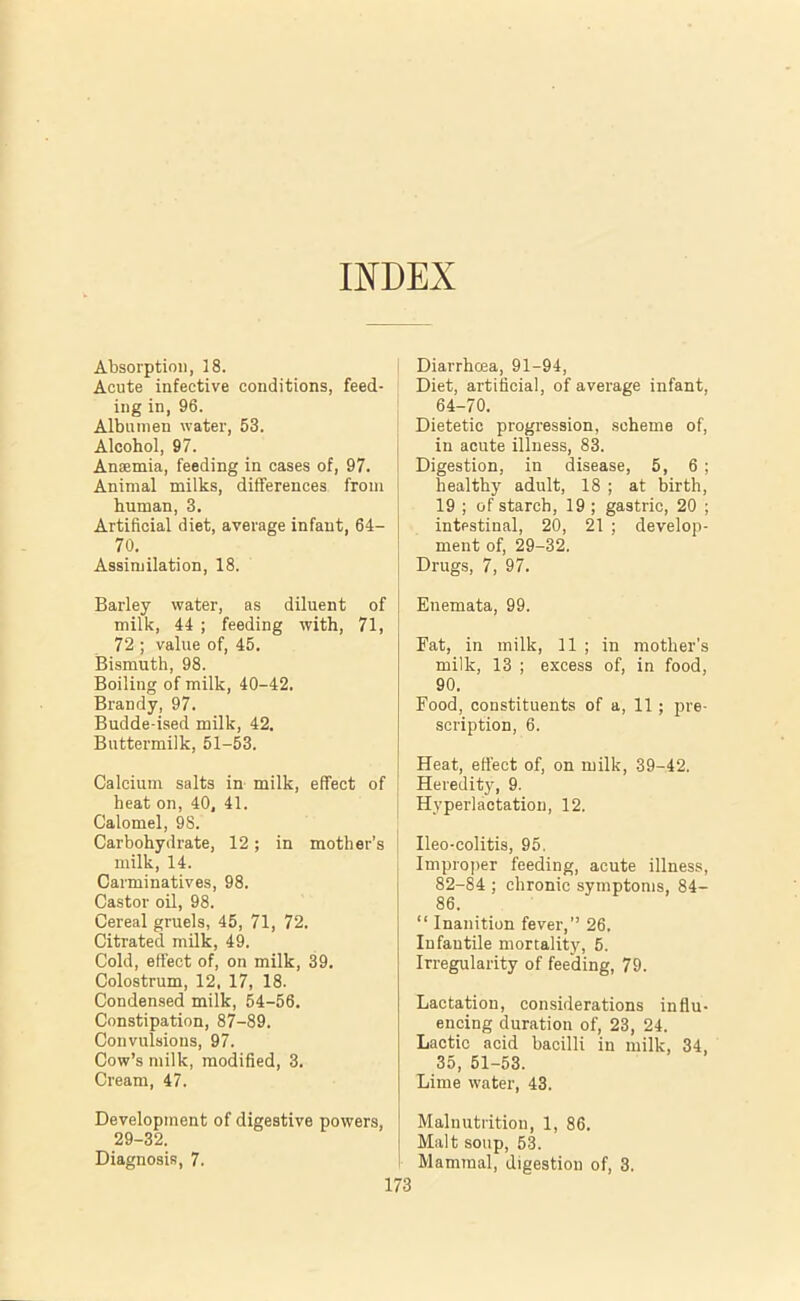 INDEX Absorption, 18. Acute infective conditions, feed- ing in, 96. Albumen water, 53. Alcohol, 97. Anaemia, feeding in cases of, 97. Animal milks, differences from human, 3. Artificial diet, average infant, 64- 70. Assimilation, 18. Barley water, as diluent of milk, 44 ; feeding with, 71, 72 ; value of, 45. Bismuth, 98. Boiling of milk, 40-42. Brandy, 97. Budde-ised milk, 42. Buttermilk, 51-53. Calcium salts in milk, effect of heat on, 40, 41. Calomel, 98. Carbohydrate, 12; in mother’s milk, 14. Carminatives, 98. Castor oil, 98. Cereal gruels, 45, 71, 72. Citrated milk, 49. Cold, effect of, on milk, 39. Colostrum, 12. 17, 18. Condensed milk, 54-56. Constipation, 87-89. Convulsions, 97. Cow’s milk, modified, 3. Cream, 47. Development of digestive powers, 29-32. Diagnosis, 7. Diarrhoea, 91-94, Diet, artificial, of average infant, 64-70. Dietetic progression, scheme of, in acute illness, 83. Digestion, in disease, 5, 6 ; healthy adult, 18 ; at birth, 19 ; of starch, 19 ; gastric, 20 ; intestinal, 20, 21 ; develop- ment of, 29-32. Drugs, 7, 97. Enemata, 99. Fat, in milk, 11 ; in mother’s milk, 13 ; excess of, in food, 90. Food, constituents of a, 11; pre- scription, 6. Heat, effect of, on milk, 39-42. Heredit3% 9. Hyperlactation, 12. Ileo-colitis, 95. Improper feeding, acute illness, 82-84 ; chronic symptoms, 84- 86. “ Inanition fever,” 26. Infantile mortality, 5. Irregularity of feeding, 79. Lactation, considerations influ- encing duration of, 23, 24. Lactic acid bacilli in milk, 34, 35, 51-53. Lime water, 43. Malnutrition, 1, 86. Malt soup, 53. Mammal, digestion of, 3.