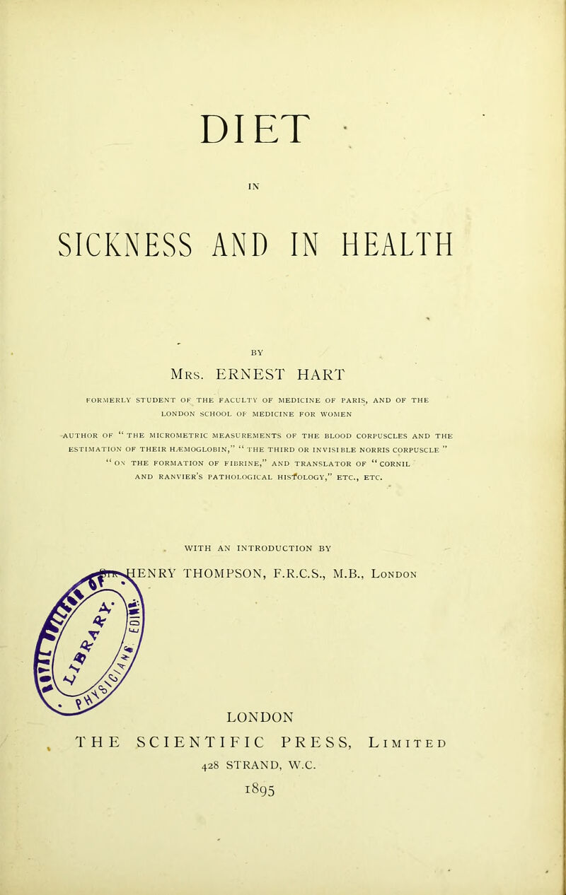 DIET IN SICKNESS AND IN HEALTH BY Mrs. ERNEST HART rORMERLV STUDENT OR THE FACULTY OF MEDICINE OF PARIS, AND OF THE LONDON SCHOOL OF MEDICINE FOR WOMEN AUTHOR OF “the MICROMETRIC MEASUREMENTS OF THE BLOOD CORPUSCLES AND THE ESTIMATION OF THEIR HEMOGLOBIN,” “ THE THIRD OR INVISI BLE NORRIS CORPUSCLE ” “ O.V THE FORMATION OF FIBRINE,” AND TRANSLATOR OF “ CORNIL AND RANVIER’s PATHOLOGICAL HLS*fOLOGY,” ETC., ETC. WITH AN INTRODUCTION BY THE SCIENTIFIC PRESS, Limited 428 STRAND, W.C. 1895